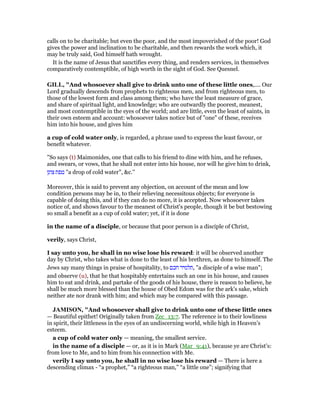 calls on to be charitable; but even the poor, and the most impoverished of the poor! God
gives the power and inclination to be charitable, and then rewards the work which, it
may be truly said, God himself hath wrought.
It is the name of Jesus that sanctifies every thing, and renders services, in themselves
comparatively contemptible, of high worth in the sight of God. See Quesnel.
GILL, "And whosoever shall give to drink unto one of these little ones,.... Our
Lord gradually descends from prophets to righteous men, and from righteous men, to
those of the lowest form and class among them; who have the least measure of grace,
and share of spiritual light, and knowledge; who are outwardly the poorest, meanest,
and most contemptible in the eyes of the world; and are little, even the least of saints, in
their own esteem and account: whosoever takes notice but of "one" of these, receives
him into his house, and gives him
a cup of cold water only, is regarded, a phrase used to express the least favour, or
benefit whatever.
"So says (t) Maimonides, one that calls to his friend to dine with him, and he refuses,
and swears, or vows, that he shall not enter into his house, nor will he give him to drink,
‫צונן‬ ‫טפת‬ "a drop of cold water", &c.''
Moreover, this is said to prevent any objection, on account of the mean and low
condition persons may be in, to their relieving necessitous objects; for everyone is
capable of doing this, and if they can do no more, it is accepted. Now whosoever takes
notice of, and shows favour to the meanest of Christ's people, though it be but bestowing
so small a benefit as a cup of cold water; yet, if it is done
in the name of a disciple, or because that poor person is a disciple of Christ,
verily, says Christ,
I say unto you, he shall in no wise lose his reward: it will be observed another
day by Christ, who takes what is done to the least of his brethren, as done to himself. The
Jews say many things in praise of hospitality, to ‫חכם‬ ‫,תלמיד‬ "a disciple of a wise man";
and observe (u), that he that hospitably entertains such an one in his house, and causes
him to eat and drink, and partake of the goods of his house, there is reason to believe, he
shall be much more blessed than the house of Obed Edom was for the ark's sake, which
neither ate nor drank with him; and which may be compared with this passage.
JAMISO , "And whosoever shall give to drink unto one of these little ones
— Beautiful epithet! Originally taken from Zec_13:7. The reference is to their lowliness
in spirit, their littleness in the eyes of an undiscerning world, while high in Heaven’s
esteem.
a cup of cold water only — meaning, the smallest service.
in the name of a disciple — or, as it is in Mark (Mar_9:41), because ye are Christ’s:
from love to Me, and to him from his connection with Me.
verily I say unto you, he shall in no wise lose his reward — There is here a
descending climax - “a prophet,” “a righteous man,” “a little one”; signifying that
 