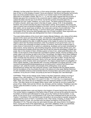 offenders; but they acted from blind fury, or from worse principles, without regard either to the
laws of God, or to the dictates of reason. Some are ofopinion, that Simon the Apostle had formerly
been one of this pestilent faction; but, as there is no mention made of it till a little before the
destruction of Jerusalem (Joseph. Bell. lib. iv. c. 3), we may rather suppose that the surname of
Zelotes was given him on account of his uncommon zeal in matters of true piety and religion.
Judeas the traitor was the son of one Simon: he had the surname of Iscariot given him, to
distinguish him from Judas Thaddeus, our Lord's cousin. The literal meaning of Iscariot is, a man
of Cariot or Kerioth, which was a town in the tribe of Judah. Joshua 15:25. In all probability,
therefore, this surname denotes the place of the traitor's nativity. Some pretend, that among the
Jews no person was surnamed by theplace of his birth, but such as were illustrious on account of
their station; and so would have us believe, that Judas was a person of some distinction. They
think his being entrusted with the bag, or common stock purse, preferablyto all the rest, is a
confirmation of this; but as the other apostles were men of mean condition, these arguments are
too trivial to prove that Judas was distinguished from them in that particular.
Thus were thefoundations of the church laid in twelve illiterate Galileans, who, being at first utterly
ignorant of the nature and end of their office, and destitute of the qualifications necessary to
discharge the duties of it, integrity excepted, were the most unlikelypersons in the world to
confound the wisdomof the wise, to baffle the power of the mighty, to overturn the many false
religions which then flourished everywhere under the protection of civil government, and, in a
word, to reform the universally-corrupted manners of mankind. Had human prudence been to
make choice of instruments for so grand an undertaking, doubtless such as were remarkable for
deep science, strong reasoning, and prevailing eloquence, would have been pitched upon; and
these endowments probably would have been set off with the external advantages of wealth and
power. But, lo! the wisdom of God, infinitely superior to that of men, acted quite differently in this
matter: for the treasure of the Gospel was committed to earthen vessels, that the excellency of its
power might in all countries be seen to be of God. Accordingly, the religion which these Galileans
taught through the world, without having at all applied themselves to letters, exhibited a far juster
notion of things than the Grecian or Roman philosophers were able to attain, though their lives
were spent in contemplation and study. Hence, by its own intrinsic splendour, as well as by the
external glory of the miracles which accompanied it, this religion shewed itself to be altogether of
divine original. Besides, it was attended with a success answerable to its dignity and truth. It was
received everywherewiththehighestapplause,as something which mankind had hitherto been
seeking in vain; while the maxims and precepts of the philosophers never spread
themselvesmuch farther than their particular schools. It was therefore with the highest wisdom
that the foundations of the churchwere thus laid in the labours of a few weak illiterate fishermen:
for with irresistible evidence it demonstrated that the immense fabric was at first raised, and is still
sustained, not by the arm of flesh, but purely by the hand of Almighty God. See Macknight.
COFFMAN, "There are four listings of the Twelve in the New Testament, always occurring in
groups of four, with positions 1,5, and 9 always listing Peter, Philip, and James the son of
Alphaeus in that order. See Mark 3:13; Luke 6:12; Acts 1:13. From this, it is conjectured that
Peter, Philip, and James the son of Alphaeus were the respective leaders in each of their groups
of four. The other names do not always follow a given order, but they do not occur outside the
group of four. Oddly, there are two Simons, two Jameses, and two Judases. Thaddaeus was also
named Judas the brother of James, or son of James, the Greek word meaning either "son" or
"brother."
The twelve apostles have a rank and dignity in the kingdom of heaven beyond that of all others.
The number twelve is suggestive of the twelve tribes of Israel; and just as the patriarchs were the
foundation of all that came afterwards for Israel, just so the Twelve are the foundation, in one
sense, for the church of our Lord (Ephesians 2:20). Even Paul confessed that he was not of the
Twelve (1 Corinthians 15:5), and that he was not worthy to be accounted an apostle, because he
"persecuted the church of God" (1 Corinthians 15:9). Their names, including, no doubt, that of
Matthias instead of Judas, are inscribed upon the twelve foundations of the Eternal City
(Revelation 21:14). They are ruling now upon twelve thrones, with Jesus Christ in his kingdom,
that is, during the "times of the regeneration (or `new birth')" (Matthew 19:28). It is specifically
declared that God set some in the church, "FIRST, apostles" (1 Corinthians 12:28).
 