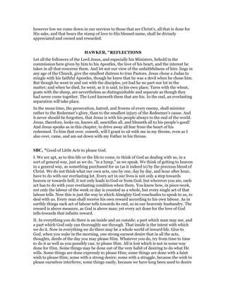 however low we come down in our services to those that are Christ’s, all that is done for
His sake, and that bears the stamp of love to His blessed name, shall be divinely
appreciated and owned and rewarded.
HAWKER, "REFLECTIONS
Let all the followers of the Lord Jesus, and especially his Ministers, behold in the
commission here given by him to his Apostles, the love of his heart, and the interest he
takes in all that concerns them. And let not our view of the unfaithfulness of hire. lings in
any age of the Church, give the smallest distress to true Pastors. Jesus chose a Judas to
mingle with his faithful Apostles, though he knew that he was a devil when he chose him.
But though he went in and out with the disciples, yet had he no part nor lot in the
matter; and when he died, he went, as it is said, to his own place. Tares with the wheat,
goats with the sheep, are nevertheless as distinguishable and separate as though they
had never come together. The Lord knoweth them that are his. In the end, an everlasting
separation will take place.
In the mean time, the persecution, hatred, and frowns of every enemy, shall minister
rather to the Redeemer’s glory, than to the smallest injury of the Redeemer’s cause. And
it never should be forgotten, that Jesus is with his people always to the end of the world.
Jesus, therefore, looks on, knows all, sanctifies all, and blesseth all to his people’s good!
And Jesus speaks as in this chapter, to drive away all fear from the heart of his
redeemed. To him that over. cometh, will I grant to sit with me in my throne, even as I
also over, came, and am sat down with my Father in his throne.
SBC, "Good of Little Acts to please God.
I. We are apt, as to this life or the life to come, to think of God as dealing with us, in a
sort of general way, just as we do, "in a lump," as we speak. We think of getting to heaven
in a general way, as something purchased for us (as it indeed is) by the precious blood of
Christ. We do not think what our own acts, one by one, day by day, and hour after hour,
have to do with our everlasting lot. Every act in our lives is not only a step towards
heaven or towards hell; it not only leads to God or from God; but wherever you are, each
act has to do with your everlasting condition when there. You know how, in piece-work,
not only the labour of the week or day is counted as a whole, but every single act of that
labour tells. Now this is just the way in which Almighty God vouchsafes to speak to us, to
deal with us. Every man shall receive his own reward according to his own labour. As in
earthly things each act of labour tells towards its end, so in our heavenly husbandry. The
reward is above measure, as God is above man; yet every act done for the love of God
tells towards that infinite reward.
II. In everything you do there is an inside and an outside; a part which man may see, and
a part which God only can thoroughly see through. That inside is the intent with which
we do it. Now in everything we do there may be a whole world of inward life. Give to
God, when you wake in the morning, one strong earnest desire that in all the acts,
thoughts, deeds of the day you may please Him. Whatever you do, try from time to time
to do it as well as you possibly can, to please Him. All is lost which is not in some way
done for Him. Some things may be done out of the very habit of desiring to do what He
wills. Some things are done expressly to please Him; some things are done with a faint
wish to please Him; some with a strong desire; some with a struggle, because the wish to
please ourselves interferes; some things easily, because we have long been used to desire
 