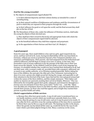 Zeal for the young rewarded
I. The objects of compassionate regard alluded TO.
1. In their inherent depravity and their solemn destiny as intended for a state of
unending being.
2. In their natural condition of helplessness and weakness amid the circumstances of
peril to which they are exposed in their progress through the world.
3. In their influence for good or evil upon the world, and the final account they shall
give at the bar of God.
II. The blessedness of those who, under the influence of Christian motives, shall make
the young the objects of their devoted care.
1. They shall have their reward in the lovely and appropriate fruits with which the
objects of their compassionate regard shall be adorned.
2. In the beneficial influence they shall thus originate and perpetuate.
3. In the approbation of their Saviour and their God. (H. Madgin.)
A good passport
Some few years ago, three small children-a boy and two girls, aged respectively ten,
seven, and four-arrived in St. Louis, having travelled thither all the way from Kulin in
Germany, without any escort or protection beyond a New Testament and their own
innocence and helplessness. Their parents, who had emigrated from the Fatherland and
settled in Missouri, had left them in charge of an aunt, to whom, in due time, they
forwarded a sum of money sufficient to pay the passage of the little ones to their new
home across the Atlantic. As the children could not speak a word of any language but
German, it is doubtful whether they would ever have reached their destination at all, had
not their aunt, with a woman’s ready wit, provided them with a passport, addressed, not
so much to any earthly authority, as to Christian mankind generally. Before taking her
leave of the children, the aunt gave the elder girl a New Testament, instructing her to
show it to every- person who might accost her during the voyage, and especially to call
their attention to the first leaf of the book. Upon that leaf the wise and good woman had
written the names of the three children, and this simple statement: “Their father and
mother in America are anxiously awaiting their arrival at Sedalia, Missouri.” This was
followed by the irresistible appeal-their guide, safeguard, and interpreter throughout a
journey over sea and land of more than 4,000 miles-“Verily I say … unto Me.” Many
were the little acts of kindness shown to the little travellers, many the hands held out to
smooth their journey, by those who read that appeal; and at length they reached their
parents in perfect health and safety.
Christ’s appreciation of little services
1. Because they often have great results. A cup of cold water is mentioned here; we
can hardly mention a service which one would more naturally think of as a little
service, than the giving of a cup of cold water; and yet it may be great in its results. It
may allay the fever, and drive away the coming madness of the man who is consumed
by thirst-there may be life in a cup of cold water. The fainting traveller in the desert,
where the greedy sun has licked all the water up, would die but for the cup of cold
water which a provident pilgrim brings to him. Many a castaway on the ocean,
 