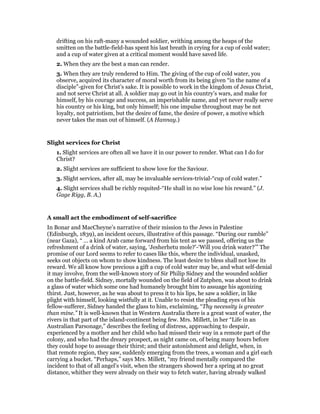 drifting on his raft-many a wounded soldier, writhing among the heaps of the
smitten on the battle-field-has spent his last breath in crying for a cup of cold water;
and a cup of water given at a critical moment would have saved life.
2. When they are the best a man can render.
3. When they are truly rendered to Him. The giving of the cup of cold water, you
observe, acquired its character of moral worth from its being given “in the name of a
disciple”-given for Christ’s sake. It is possible to work in the kingdom of Jesus Christ,
and not serve Christ at all. A soldier may go out in his country’s wars, and make for
himself, by his courage and success, an imperishable name, and yet never really serve
his country or his king, but only himself; his one impulse throughout may be not
loyalty, not patriotism, but the desire of fame, the desire of power, a motive which
never takes the man out of himself. (A Hannay.)
Slight services for Christ
1. Slight services are often all we have it in our power to render. What can I do for
Christ?
2. Slight services are sufficient to show love for the Saviour.
3. Slight services, after all, may be invaluable services-trivial-“cup of cold water.”
4. Slight services shall be richly requited-“He shall in no wise lose his reward.” (J.
Gage Rigg, B. A,)
A small act the embodiment of self-sacrifice
In Bonar and MacCheyne’s narrative of their mission to the Jews in Palestine
(Edinburgh, 1839), an incident occurs, illustrative of this passage. “During our ramble”
(near Gaza), “ … a kind Arab came forward from his tent as we passed, offering us the
refreshment of a drink of water, saying, ‘Jesherhetu mole?’-‘Will you drink water?’” The
promise of our Lord seems to refer to cases like this, where the individual, unasked,
seeks out objects on whom to show kindness. The least desire to bless shall not lose its
reward. We all know how precious a gift a cup of cold water may be, and what self-denial
it may involve, from the well-known story of Sir Philip Sidney and the wounded soldier
on the battle-field. Sidney, mortally wounded on the field of Zutphen, was about to drink
a glass of water which some one had humanely brought him to assuage his agonizing
thirst. Just, however, as he was about to press it to his lips, he saw a soldier, in like
plight with himself, looking wistfully at it. Unable to resist the pleading eyes of his
fellow-sufferer, Sidney handed the glass to him, exclaiming, “Thy necessity is greater
than mine.” It is well-known that in Western Australia there is a great want of water, the
rivers in that part of the island-continent being few. Mrs. Millett, in her “Life in an
Australian Parsonage,” describes the feeling of distress, approaching to despair,
experienced by a mother and her child who had missed their way in a remote part of the
colony, and who had the dreary prospect, as night came on, of being many hours before
they could hope to assuage their thirst; and their astonishment and delight, when, in
that remote region, they saw, suddenly emerging from the trees, a woman and a girl each
carrying a bucket. “Perhaps,” says Mrs. Millett, “my friend mentally compared the
incident to that of all angel’s visit, when the strangers showed her a spring at no great
distance, whither they were already on their way to fetch water, having already walked
 