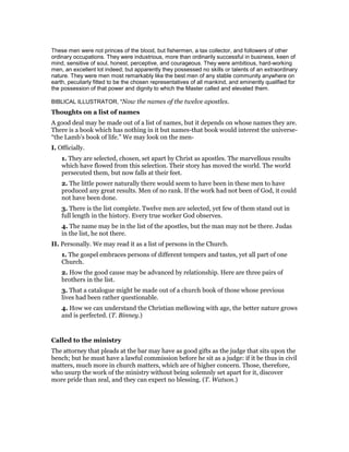 These men were not princes of the blood, but fishermen, a tax collector, and followers of other
ordinary occupations. They were industrious, more than ordinarily successful in business, keen of
mind, sensitive of soul, honest, perceptive, and courageous. They were ambitious, hard-working
men, an excellent lot indeed; but apparently they possessed no skills or talents of an extraordinary
nature. They were men most remarkably like the best men of any stable community anywhere on
earth, peculiarly fitted to be the chosen representatives of all mankind, and eminently qualified for
the possession of that power and dignity to which the Master called and elevated them.
BIBLICAL ILLUSTRATOR, "Now the names of the twelve apostles.
Thoughts on a list of names
A good deal may be made out of a list of names, but it depends on whose names they are.
There is a book which has nothing in it but names-that book would interest the universe-
“the Lamb’s book of life.” We may look on the men-
I. Officially.
1. They are selected, chosen, set apart by Christ as apostles. The marvellous results
which have flowed from this selection. Their story has moved the world. The world
persecuted them, but now falls at their feet.
2. The little power naturally there would seem to have been in these men to have
produced any great results. Men of no rank. If the work had not been of God, it could
not have been done.
3. There is the list complete. Twelve men are selected, yet few of them stand out in
full length in the history. Every true worker God observes.
4. The name may be in the list of the apostles, but the man may not be there. Judas
in the list, he not there.
II. Personally. We may read it as a list of persons in the Church.
1. The gospel embraces persons of different tempers and tastes, yet all part of one
Church.
2. How the good cause may be advanced by relationship. Here are three pairs of
brothers in the list.
3. That a catalogue might be made out of a church book of those whose previous
lives had been rather questionable.
4. How we can understand the Christian mellowing with age, the better nature grows
and is perfected. (T. Binney.)
Called to the ministry
The attorney that pleads at the bar may have as good gifts as the judge that sits upon the
bench; but he must have a lawful commission before he sit as a judge: if it be thus in civil
matters, much more in church matters, which are of higher concern. Those, therefore,
who usurp the work of the ministry without being solemnly set apart for it, discover
more pride than zeal, and they can expect no blessing. (T. Watson.)
 
