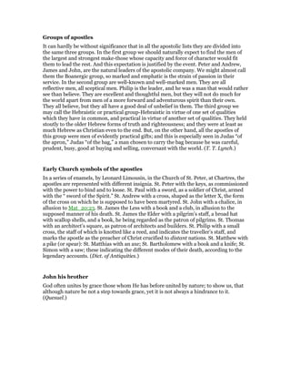 Groups of apostles
It can hardly be without significance that in all the apostolic lists they are divided into
the same three groups. In the first group we should naturally expect to find the men of
the largest and strongest make-those whose capacity and force of character would fit
them to lead the rest. And this expectation is justified by the event. Peter and Andrew,
James and John, are the natural leaders of the apostolic company. We might almost call
them the Boanergic group, so marked and emphatic is the strain of passion in their
service. In the second group are well-known and well-marked men. They are all
reflective men, all sceptical men. Philip is the leader, and he was a man that would rather
see than believe. They are excellent and thoughtful men, but they will not do much for
the world apart from men of a more forward and adventurous spirit than their own.
They all believe, but they all have a good deal of unbelief in them. The third group we
may call the Hebraistic or practical group-Hebraistic in virtue of one set of qualities
which they have in common, and practical in virtue of another set of qualities. They held
stoutly to the older Hebrew forms of truth and righteousness; and they were at least as
much Hebrew as Christian even to the end. But, on the other hand, all the apostles of
this group were men of evidently practical gifts; and this is especially seen in Judas “of
the apron,” Judas “of the bag,” a man chosen to carry the bag because he was careful,
prudent, busy, good at buying and selling, conversant with the world. (T. T. Lynch.)
Early Church symbols of the apostles
In a series of enamels, by Leonard Limousin, in the Church of St. Peter, at Chartres, the
apostles are represented with different insignia. St. Peter with the keys, as commissioned
with the power to bind and to loose. St. Paul with a sword, as a soldier of Christ, armed
with the “ sword of the Spirit.” St. Andrew with a cross, shaped as the letter X, the form
of the cross on which he is supposed to have been martyred. St. John with a chalice, in
allusion to Mat_20:23. St. James the Less with a book and a club, in allusion to the
supposed manner of his death. St. James the Elder with a pilgrim’s staff, a broad hat
with scallop shells, and a book, he being regarded as the patron of pilgrims. St. Thomas
with an architect’s square, as patron of architects and builders. St. Philip with a small
cross, the staff of which is knotted like a reed, and indicates the traveller’s staff, and
marks the apostle as the preacher of Christ crucified to distant nations. St. Matthew with
a pike (or spear): St. Matthias with an axe; St. Bartholomew with a book and a knife; St.
Simon with a saw; these indicating the different modes of their death, according to the
legendary accounts. (Dict. of Antiquities.)
John his brother
God often unites by grace those whom He has before united by nature; to show us, that
although nature be not a step towards grace, yet it is not always a hindrance to it.
(Quesuel.)
 