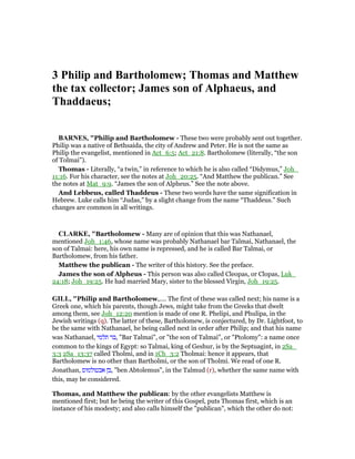 3 Philip and Bartholomew; Thomas and Matthew
the tax collector; James son of Alphaeus, and
Thaddaeus;
BAR ES, "Philip and Bartholomew - These two were probably sent out together.
Philip was a native of Bethsaida, the city of Andrew and Peter. He is not the same as
Philip the evangelist, mentioned in Act_6:5; Act_21:8. Bartholomew (literally, “the son
of Tolmai”).
Thomas - Literally, “a twin,” in reference to which he is also called “Didymus,” Joh_
11:16. For his character, see the notes at Joh_20:25. “And Matthew the publican.” See
the notes at Mat_9:9. “James the son of Alpheus.” See the note above.
And Lebbeus, called Thaddeus - These two words have the same signification in
Hebrew. Luke calls him “Judas,” by a slight change from the name “Thaddeus.” Such
changes are common in all writings.
CLARKE, "Bartholomew - Many are of opinion that this was Nathanael,
mentioned Joh_1:46, whose name was probably Nathanael bar Talmai, Nathanael, the
son of Talmai: here, his own name is repressed, and he is called Bar Talmai, or
Bartholomew, from his father.
Matthew the publican - The writer of this history. See the preface.
James the son of Alpheus - This person was also called Cleopas, or Clopas, Luk_
24:18; Joh_19:25. He had married Mary, sister to the blessed Virgin, Joh_19:25.
GILL, "Philip and Bartholomew,.... The first of these was called next; his name is a
Greek one, which his parents, though Jews, might take from the Greeks that dwelt
among them, see Joh_12:20 mention is made of one R. Phelipi, and Phulipa, in the
Jewish writings (q). The latter of these, Bartholomew, is conjectured, by Dr. Lightfoot, to
be the same with Nathanael, he being called next in order after Philip; and that his name
was Nathanael, ‫תלמי‬ ‫,בר‬ "Bar Talmai", or "the son of Talmai", or "Ptolomy": a name once
common to the kings of Egypt: so Talmai, king of Geshur, is by the Septuagint, in 2Sa_
3:3 2Sa_13:37 called Tholmi, and in 1Ch_3:2 Tholmai: hence it appears, that
Bartholomew is no other than Bartholmi, or the son of Tholmi. We read of one R.
Jonathan, ‫אבטולמוס‬ ‫,בן‬ "ben Abtolemus", in the Talmud (r), whether the same name with
this, may be considered.
Thomas, and Matthew the publican: by the other evangelists Matthew is
mentioned first; but he being the writer of this Gospel, puts Thomas first, which is an
instance of his modesty; and also calls himself the "publican", which the other do not:
 