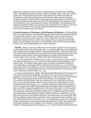 themselves, in their own nature, unclean, and being the cause and means of defiling
others, and delighting in impure persons, places, and things. There were many of these
spirits, who, because of the great impiety of the Jews, the prevalence of magic arts
among them, and by divine permission, had at this time taken possession of great
numbers of persons; whereby Christ had an opportunity of giving proof of his deity, of
his being the Messiah, the seed of the woman, that should bruise the serpent's head, by
his ejecting them; and of confirming the mission of his disciples, and establishing the
doctrine preached by them, by giving them power and authority over them, to cast them
out also: and whereas various diseases frequently followed and attended such
possessions; he likewise gave them power
to heal all manner of sicknesses, and all manner of diseases, as he himself had
done. The expressions are very full and strong, and include all sorts of maladies incident
to human bodies, either of men or women; all distempers natural or preternatural,
curable or incurable, by human methods: so that at the same time they were sent to
preach the Gospel, for the cure of the souls of men, they were empowered to heal the
diseases of their bodies; and which, one should think, could not fail of recommending
them to men, and of ingratiating them into their affections.
HE RY, "Here we are told, I. Who they were that Christ ordained to be his apostles
or ambassadors; they were his disciples, Mat_10:1. He had called them some time before
to be disciples, his immediate followers and constant attendants, and he then told them
that they should be made fishers of men, which promise he now performed. Note, Christ
commonly confers honours and graces by degrees; the light of both, like that of the
morning, shines more and more. All this while Christ had kept these twelve,
1. In a state of probation. Though he knows what is in man, though he knew from the
first what was in them (Joh_6:70), yet he took this method to give an example to his
church. Note, The ministry being a great trust, it is fit that men should be tried for a
time, before they are entrusted with it. Let them first be proved, 1Ti_3:10. Therefore,
hands must not be laid suddenly on any man, but let him first be observed as a candidate
and probationer, a proposant (that is the term the French churches use), because some
men's sins go before, others follow, 1Ti_5:22.
2. In a state of preparation. All this while he had been fitting them for this great work.
Note, Those whom Christ intends for, and calls to, any work, he first prepares and
qualifies, in some measure, for it. He prepared them, (1.) By taking them to be with him.
Note, The best preparative for the work of the ministry, is an acquaintance and
communion with Jesus Christ. They that would serve Christ, must first be with him
(Joh_12:26). Paul had Christ revealed, not only to him, but in him, before he went to
preach him among the Gentiles, Gal_1:16. By the lively acts of faith, and the frequent
exercise of prayer and meditation, that fellowship with Christ must be maintained and
kept up, which is a requisite qualification for the work of the ministry. (2.) By teaching
them; they were with him as scholars or pupils, and he taught them privately, besides
the benefit they derived from his public preaching; he opened the scriptures to them,
and opened their understandings to understand the scriptures: to them it was given to
know the mysteries of the kingdom of heaven, and to them they were made plain. Note,
They that design to be teachers must first be learners; they must receive, that they may
give; they must be able to teach others, 2Ti_2:2. Gospel truths must be first committed
to them, before they be commissioned to be gospel ministers. To give men authority to
teach others, that have not an ability, is but a mockery to God and the church; it is
sending a message by the hand of a fool, Pro_26:6. Christ taught his disciples before he
 