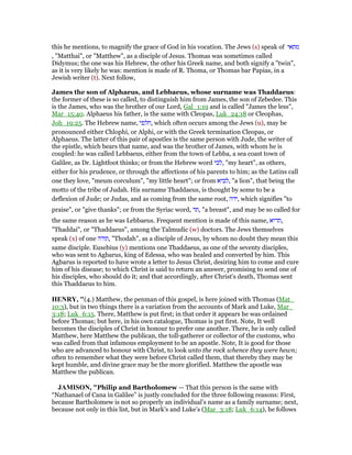 this he mentions, to magnify the grace of God in his vocation. The Jews (s) speak of ‫מתאי‬
, "Matthai", or "Matthew", as a disciple of Jesus. Thomas was sometimes called
Didymus; the one was his Hebrew, the other his Greek name, and both signify a "twin",
as it is very likely he was: mention is made of R. Thoma, or Thomas bar Papias, in a
Jewish writer (t). Next follow,
James the son of Alphaeus, and Lebbaeus, whose surname was Thaddaeus:
the former of these is so called, to distinguish him from James, the son of Zebedee. This
is the James, who was the brother of our Lord, Gal_1:19 and is called "James the less",
Mar_15:40. Alphaeus his father, is the same with Cleopas, Luk_24:18 or Cleophas,
Joh_19:25. The Hebrew name, ‫,חלפי‬ which often occurs among the Jews (u), may be
pronounced either Chlophi, or Alphi, or with the Greek termination Cleopas, or
Alphaeus. The latter of this pair of apostles is the same person with Jude, the writer of
the epistle, which bears that name, and was the brother of James, with whom he is
coupled: he was called Lebbaeus, either from the town of Lebba, a sea coast town of
Galilee, as Dr. Lightfoot thinks; or from the Hebrew word ‫,לבי‬ "my heart", as others,
either for his prudence, or through the affections of his parents to him; as the Latins call
one they love, "meum corculum", "my little heart"; or from ‫,לביא‬ "a lion", that being the
motto of the tribe of Judah. His surname Thaddaeus, is thought by some to be a
deflexion of Jude; or Judas, and as coming from the same root, ‫,ידה‬ which signifies "to
praise", or "give thanks"; or from the Syriac word, ‫,תד‬ "a breast", and may be so called for
the same reason as he was Lebbaeus. Frequent mention is made of this name, ‫,תדיא‬
"Thaddai", or "Thaddaeus", among the Talmudic (w) doctors. The Jews themselves
speak (x) of one ‫,תודה‬ "Thodah", as a disciple of Jesus, by whom no doubt they mean this
same disciple. Eusebius (y) mentions one Thaddaeus, as one of the seventy disciples,
who was sent to Agbarus, king of Edessa, who was healed and converted by him. This
Agbarus is reported to have wrote a letter to Jesus Christ, desiring him to come and cure
him of his disease; to which Christ is said to return an answer, promising to send one of
his disciples, who should do it; and that accordingly, after Christ's death, Thomas sent
this Thaddaeus to him.
HE RY, "(4.) Matthew, the penman of this gospel, is here joined with Thomas (Mat_
10:3), but in two things there is a variation from the accounts of Mark and Luke, Mar_
3:18; Luk_6:15. There, Matthew is put first; in that order it appears he was ordained
before Thomas; but here, in his own catalogue, Thomas is put first. Note, It well
becomes the disciples of Christ in honour to prefer one another. There, he is only called
Matthew, here Matthew the publican, the toll-gatherer or collector of the customs, who
was called from that infamous employment to be an apostle. Note, It is good for those
who are advanced to honour with Christ, to look unto the rock whence they were hewn;
often to remember what they were before Christ called them, that thereby they may be
kept humble, and divine grace may be the more glorified. Matthew the apostle was
Matthew the publican.
JAMISO , "Philip and Bartholomew — That this person is the same with
“Nathanael of Cana in Galilee” is justly concluded for the three following reasons: First,
because Bartholomew is not so properly an individual’s name as a family surname; next,
because not only in this list, but in Mark’s and Luke’s (Mar_3:18; Luk_6:14), he follows
 