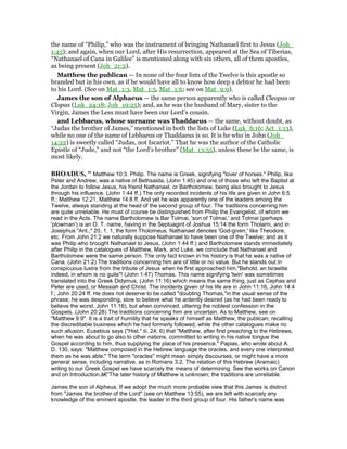 the name of “Philip,” who was the instrument of bringing Nathanael first to Jesus (Joh_
1:45); and again, when our Lord, after His resurrection, appeared at the Sea of Tiberias,
“Nathanael of Cana in Galilee” is mentioned along with six others, all of them apostles,
as being present (Joh_21:2).
Matthew the publican — In none of the four lists of the Twelve is this apostle so
branded but in his own, as if he would have all to know how deep a debtor he had been
to his Lord. (See on Mat_1:3, Mat_1:5, Mat_1:6; see on Mat_9:9).
James the son of Alphaeus — the same person apparently who is called Cleopas or
Clopas (Luk_24:18; Joh_19:25); and, as he was the husband of Mary, sister to the
Virgin, James the Less must have been our Lord’s cousin.
and Lebbaeus, whose surname was Thaddaeus — the same, without doubt, as
“Judas the brother of James,” mentioned in both the lists of Luke (Luk_6:16; Act_1:13),
while no one of the name of Lebbaeus or Thaddaeus is so. It is he who in John (Joh_
14:22) is sweetly called “Judas, not Iscariot.” That he was the author of the Catholic
Epistle of “Jude,” and not “the Lord’s brother” (Mat_13:55), unless these be the same, is
most likely.
BROADUS, " Matthew 10:3. Philip. The name is Greek, signifying "lover of horses." Philip, like
Peter and Andrew, was a native of Bethsaida, (John 1:45) and one of those who left the Baptist at
the Jordan to follow Jesus, his friend Nathanael, or Bartholomew, being also brought to Jesus
through his influence. (John 1:44 ff.) The only recorded incidents of his life are given in John 6:5
ff.; Matthew 12:21, Matthew 14:8 ff. And yet he was apparently one of the leaders among the
Twelve, always standing at the head of the second group of four. The traditions concerning him
are quite unreliable. He must of course be distinguished from Philip the Evangelist, of whom we
read in the Acts. The name Bartholomew is Bar Tolmai, 'son of Tolmai,' and Tolmai (perhaps
'plowman') is an O. T. name, having in the Septuagint of Joshua 15:14 the form Tholami, and in
Josephus "Ant.," 20, 1, 1, the form Tholomeus. Nathanael denotes 'God-given,' like Theodore,
etc. From John 21:2 we naturally suppose Nathanael to have been one of the Twelve; and as it
was Philip who brought Nathanael to Jesus, (John 1:44 ff.) and Bartholomew stands immediately
after Philip in the catalogues of Matthew, Mark, and Luke, we conclude that Nathanael and
Bartholomew were the same person. The only fact known in his history is that he was a native of
Cana. (John 21:2) The traditions concerning him are of little or no value. But he stands out in
conspicuous lustre from the tribute of Jesus when he first approached him,"Behold, an Israelite
indeed, in whom is no guile"! (John 1:47) Thomas. This name signifying 'twin' was sometimes
translated into the Greek Didymus, (John 11:16) which means the same thing, just as Cephas and
Peter are used, or Messiah and Christ. The incidents given of his life are in John 11:16, John 14:4
f.; John 20:24 ff. He does not deserve to be called "doubting Thomas,"in the usual sense of the
phrase; he was desponding, slow to believe what he ardently desired (as he had been ready to
believe the worst, John 11:16), but when convinced, uttering the noblest confession in the
Gospels. (John 20:28) The traditions concerning him are uncertain. As to Matthew, see on
"Matthew 9:9". It is a trait of humility that he speaks of himself as Matthew, the publican; recalling
the discreditable business which he had formerly followed, while the other catalogues make no
such allusion. Eusebius says ("Hist." iii. 24, 6) that "Matthew, after first preaching to the Hebrews,
when he was about to go also to other nations, committed to writing in his native tongue the
Gospel according to him, thus supplying the place of his presence." Papias, who wrote about A.
D. 130, says: "Matthew composed in the Hebrew language the oracles, and every one interpreted
them as he was able." The term "oracles" might mean simply discourses, or might have a more
general sense, including narrative, as in Romans 3:2. The relation of this Hebrew (Aramaic)
writing to our Greek Gospel we have scarcely the means of determining. See the works on Canon
and on Introduction.â€”The later history of Matthew is unknown; the traditions are unreliable.
James the son of Alpheus. If we adopt the much more probable view that this James is distinct
from "James the brother of the Lord" (see on Matthew 13:55), we are left with scarcely any
knowledge of this eminent apostle, the leader in the third group of four. His father's name was
 