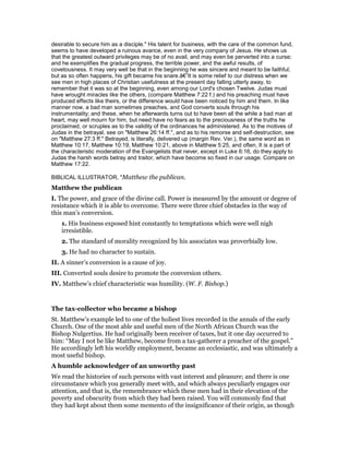 desirable to secure him as a disciple." His talent for business, with the care of the common fund,
seems to have developed a ruinous avarice, even in the very company of Jesus. He shows us
that the greatest outward privileges may be of no avail, and may even be perverted into a curse;
and he exemplifies the gradual progress, the terrible power, and the awful results, of
covetousness. It may very well be that in the beginning he was sincere and meant to be faithful;
but as so often happens, his gift became his snare.â€”It is some relief to our distress when we
see men in high places of Christian usefulness at the present day falling utterly away, to
remember that it was so at the beginning, even among our Lord's chosen Twelve. Judas must
have wrought miracles like the others, (compare Matthew 7:22 f.) and his preaching must have
produced effects like theirs, or the difference would have been noticed by him and them. In like
manner now, a bad man sometimes preaches, and God converts souls through his
instrumentality; and these, when he afterwards turns out to have been all the while a bad man at
heart, may well mourn for him, but need have no fears as to the preciousness of the truths he
proclaimed, or scruples as to the validity of the ordinances he administered. As to the motives of
Judas in the betrayal, see on "Matthew 26:14 ff.", and as to his remorse and self-destruction, see
on "Matthew 27:3 ff." Betrayed, is literally, delivered up (margin Rev. Ver.), the same word as in
Matthew 10:17, Matthew 10:19, Matthew 10:21, above in Matthew 5:25, and often, It is a part of
the characteristic moderation of the Evangelists that never, except in Luke 6:16, do they apply to
Judas the harsh words betray and traitor, which have become so fixed in our usage. Compare on
Matthew 17:22.
BIBLICAL ILLUSTRATOR, "Matthew the publican.
Matthew the publican
I. The power, and grace of the divine call. Power is measured by the amount or degree of
resistance which it is able to overcome. There were three chief obstacles in the way of
this man’s conversion.
1. His business exposed hint constantly to temptations which were well nigh
irresistible.
2. The standard of morality recognized by his associates was proverbially low.
3. He had no character to sustain.
II. A sinner’s conversion is a cause of joy.
III. Converted souls desire to promote the conversion others.
IV. Matthew’s chief characteristic was humility. (W. F. Bishop.)
The tax-collector who became a bishop
St. Matthew’s example led to one of the holiest lives recorded in the annals of the early
Church. One of the most able and useful men of the North African Church was the
Bishop Nulgertius. He had originally been receiver of taxes, but it one day occurred to
him: “May I not be like Matthew, become from a tax-gatherer a preacher of the gospel.”
He accordingly left his worldly employment, became an ecclesiastic, and was ultimately a
most useful bishop.
A humble acknowledger of an unworthy past
We read the histories of such persons with vast interest and pleasure; and there is one
circumstance which you generally meet with, and which always peculiarly engages our
attention, and that is, the remembrance which these men had in their elevation of the
poverty and obscurity from which they had been raised. You will commonly find that
they had kept about them some memento of the insignificance of their origin, as though
 