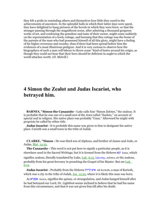they felt a pride in reminding others and themselves how little they owed to the
achievements of ancestors. In the splendid halls in which their latter days were spent,
they have delighted to hang pictures of the hovels in which they were born: so that the
stranger passing through the magnificent scene, after admiring a thousand gorgeous
works of art, and confessing the grandeur and taste of their owner, might come suddenly
on the representation of a lowly cottage, and learning that this cottage was the home of
the parents of the man who had possessed himself of all this glory, might have a feeling
of far higher reverence and wonder, than if there had been spread before him the
evidences of a most illustrious pedigree. And it is very curious to observe how the
biographers of such a man will labour to throw some “kind of lustre around his origin, as
though they could not bear that their hero should be deficient in aught to which the
world attaches worth. (H. Melvill.)
4 Simon the Zealot and Judas Iscariot, who
betrayed him.
BAR ES, "Simon the Canaanite - Luke calls him “Simon Zelotes,” the zealous. It
is probable that he was one of a small sect of the Jews called “Zealots,” on account of
special zeal in religion. His native place was probably “Cana.” Afterward he might with
propriety be called by either title.
Judas Iscariot - It is probable this name was given to him to designate his native
place. Carioth was a small town in the tribe of Judah.
CLARKE, "Simon - He was third son of Alpheus, and brother of James and Jude, or
Judas, Mat_13:55.
The Canaanite - This word is not put here to signify a particular people, as it is
elsewhere used in the Sacred Writings; but it is formed from the Hebrew ‫קנא‬ kana, which
signifies zealous, literally translated by Luke, Luk_6:15, ζηλωτης, zelotes, or the zealous,
probably from his great fervency in preaching the Gospel of his Master. But see Luk_
6:15.
Judas Iscariot - Probably from the Hebrew ‫קריות‬ ‫איש‬ ish kerioth, a man of Kerioth,
which was a city in the tribe of Judah, Jos_15:25, where it is likely this man was born.
As ‫אסכרא‬ iscara, signifies the quinsy, or strangulation, and Judas hanged himself after
he had betrayed our Lord, Dr. Lightfoot seems inclined to believe that he had his name
from this circumstance, and that it was not given him till after his death.
 