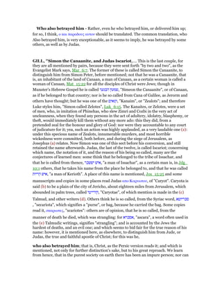 Who also betrayed him - Rather, even he who betrayed him, or delivered him up;
for so, I think, ο και παραδους αυτον should be translated. The common translation, who
Also betrayed him, is very exceptionable, as it seems to imply, he was betrayed by some
others, as well as by Judas.
GILL, "Simon the Canaanite, and Judas Iscariot,.... This is the last couple, for
they are all mentioned by pairs, because they were sent forth "by two and two", as the
Evangelist Mark says, Mar_6:7. The former of these is called Simon the Canaanite, to
distinguish him from Simon Peter, before mentioned; not that he was a Canaanite, that
is, an inhabitant of the land of Canaan, a man of Canaan, as a certain woman is called a
woman of Canaan, Mat_15:22 for all the disciples of Christ were Jews; though in
Munster's Hebrew Gospel he is called ‫הכנעני‬ ‫,שמעון‬ "Simeon the Canaanite", or of Canaan,
as if he belonged to that country; nor is he so called from Cana of Galilee, as Jerorm and
others have thought; but he was one of the ‫,קנאים‬ "Kanaim", or "Zealots"; and therefore
Luke styles him, "Simon called Zelotes", Luk_6:15. The Kanaites, or Zelotes, were a set
of men, who, in imitation of Phinehas, who slew Zimri and Cozbi in the very act of
uncleanness, when they found any persons in the act of adultery, idolatry, blasphemy, or
theft, would immediately kill them without any more ado: this they did, from a
pretended zeal for the honour and glory of God: nor were they accountable to any court
of judicature for it; yea, such an action was highly applauded, as a very laudable one (z):
under this specious name of Zealots, innumerable murders, and most horrible
wickedness were committed, both before, and during the siege of Jerusalem, as
Josephus (a) relates. Now Simon was one of this sect before his conversion, and still
retained the name afterwards. Judas, the last of the twelve, is called Iscariot; concerning
which name, the notation of it, and the reason of his being so called, many are the
conjectures of learned men: some think that he belonged to the tribe of Issachar, and
that he is called from thence, ‫יששכר‬ ‫,איש‬ "a man of Issachar", as a certain man is, in Jdg_
10:1 others, that he takes his name from the place he belonged to, and that he was called
‫קריות‬ ‫,איש‬ "a man of Kerioth". A place of this name is mentioned, Jos_15:25 and some
manuscripts and copies in some places read Judas απο Καρυωτου, of "Caryot". Caryota is
said (b) to be a plain of the city of Jericho, about eighteen miles from Jerusalem, which
abounded in palm trees, called ‫,קורייטי‬ "Caryotae", of which mention is made in the (c)
Talmud, and other writers (d). Others think he is so called, from the Syriac word, ‫סכריוטא‬
, "secariota", which signifies a "purse", or bag, because he carried the bag. Some copies
read it, σκαριωτες, "scariotes": others are of opinion, that he is so called, from the
manner of death he died, which was strangling: for ‫,אסכרא‬ "ascara", a word often used in
the (e) Talmudic writings, signifies "strangling"; and is accounted by the Jews the
hardest of deaths, and an evil one; and which seems to bid fair for the true reason of his
name: however, it is mentioned here, as elsewhere, to distinguish him from Jude, or
Judas, the true and faithful apostle of Christ; for this was he,
who also betrayed him; that is, Christ, as the Persic version reads it; and which is
mentioned, not only for further distinction's sake, but to his great reproach. We learn
from hence, that in the purest society on earth there has been an impure person; nor can
 