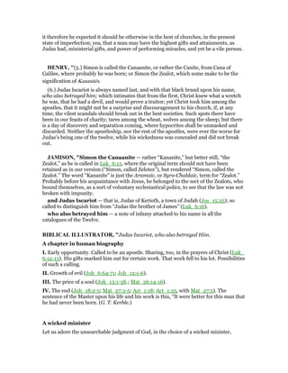 it therefore be expected it should be otherwise in the best of churches, in the present
state of imperfection; yea, that a man may have the highest gifts and attainments, as
Judas had, ministerial gifts, and power of performing miracles, and yet be a vile person.
HE RY, "(5.) Simon is called the Canaanite, or rather the Canite, from Cana of
Galilee, where probably he was born; or Simon the Zealot, which some make to be the
signification of Kananitēs.
(6.) Judas Iscariot is always named last, and with that black brand upon his name,
who also betrayed him; which intimates that from the first, Christ knew what a wretch
he was, that he had a devil, and would prove a traitor; yet Christ took him among the
apostles, that it might not be a surprise and discouragement to his church, if, at any
time, the vilest scandals should break out in the best societies. Such spots there have
been in our feasts of charity; tares among the wheat, wolves among the sheep; but there
is a day of discovery and separation coming, where hypocrites shall be unmasked and
discarded. Neither the apostleship, nor the rest of the apostles, were ever the worse for
Judas's being one of the twelve, while his wickedness was concealed and did not break
out.
JAMISO , "Simon the Canaanite — rather “Kananite,” but better still, “the
Zealot,” as he is called in Luk_6:15, where the original term should not have been
retained as in our version (“Simon, called Zelotes”), but rendered “Simon, called the
Zealot.” The word “Kananite” is just the Aramaic, or Syro-Chaldaic, term for “Zealot.”
Probably before his acquaintance with Jesus, he belonged to the sect of the Zealots, who
bound themselves, as a sort of voluntary ecclesiastical police, to see that the law was not
broken with impunity.
and Judas Iscariot — that is, Judas of Kerioth, a town of Judah (Jos_15:25); so
called to distinguish him from “Judas the brother of James” (Luk_6:16).
who also betrayed him — a note of infamy attached to his name in all the
catalogues of the Twelve.
BIBLICAL ILLUSTRATOR, "Judas Iscariot, who also betrayed Him.
A chapter in human biography
I. Early opportunity. Called to be an apostle. Sharing, too, in the prayers of Christ (Luk_
6:12-13). His gifts marked him out for certain work. That work fell to his lot. Possibilities
of such a calling.
II. Growth of evil (Joh_6:64-71; Joh_12:1-6).
III. The price of a soul (Joh_13:1-38.; Mat_26:14-16).
IV. The end (Joh_18:2-5; Mat_27:3-5; Act_1:18; Act_1:25, with Mat_27:5). The
sentence of the Master upon his life and his work is this, “It were better for this man that
he had never been born. (G. T. Kerble.)
A wicked minister
Let us adore the unsearchable judgment of God, in the choice of a wicked minister,
 