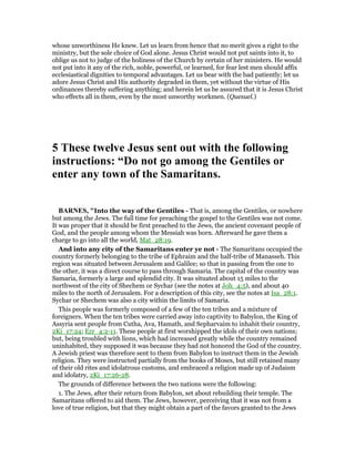 whose unworthiness He knew. Let us learn from hence that no merit gives a right to the
ministry, but the sole choice of God alone. Jesus Christ would not put saints into it, to
oblige us not to judge of the holiness of the Church by certain of her ministers. He would
not put into it any of the rich, noble, powerful, or learned, for fear lest men should affix
ecclesiastical dignities to temporal advantages. Let us bear with the bad patiently; let us
adore Jesus Christ and His authority degraded in them, yet without the virtue of His
ordinances thereby suffering anything; and herein let us be assured that it is Jesus Christ
who effects all in them, even by the most unworthy workmen. (Quesuel.)
5 These twelve Jesus sent out with the following
instructions: “Do not go among the Gentiles or
enter any town of the Samaritans.
BAR ES, "Into the way of the Gentiles - That is, among the Gentiles, or nowhere
but among the Jews. The full time for preaching the gospel to the Gentiles was not come.
It was proper that it should be first preached to the Jews, the ancient covenant people of
God, and the people among whom the Messiah was born. Afterward he gave them a
charge to go into all the world, Mat_28:19.
And into any city of the Samaritans enter ye not - The Samaritans occupied the
country formerly belonging to the tribe of Ephraim and the half-tribe of Manasseh. This
region was situated between Jerusalem and Galilee; so that in passing from the one to
the other, it was a direct course to pass through Samaria. The capital of the country was
Samaria, formerly a large and splendid city. It was situated about 15 miles to the
northwest of the city of Shechem or Sychar (see the notes at Joh_4:5), and about 40
miles to the north of Jerusalem. For a description of this city, see the notes at Isa_28:1.
Sychar or Shechem was also a city within the limits of Samaria.
This people was formerly composed of a few of the ten tribes and a mixture of
foreigners. When the ten tribes were carried away into captivity to Babylon, the King of
Assyria sent people from Cutha, Ava, Hamath, and Sepharvaim to inhabit their country,
2Ki_17:24; Ezr_4:2-11. These people at first worshipped the idols of their own nations;
but, being troubled with lions, which had increased greatly while the country remained
uninhabited, they supposed it was because they had not honored the God of the country.
A Jewish priest was therefore sent to them from Babylon to instruct them in the Jewish
religion. They were instructed partially from the books of Moses, but still retained many
of their old rites and idolatrous customs, and embraced a religion made up of Judaism
and idolatry, 2Ki_17:26-28.
The grounds of difference between the two nations were the following:
1. The Jews, after their return from Babylon, set about rebuilding their temple. The
Samaritans offered to aid them. The Jews, however, perceiving that it was not from a
love of true religion, but that they might obtain a part of the favors granted to the Jews
 