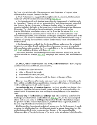 by Cyrus, rejected their offer. The consequence was, that a stare of long and bitter
animosity arose between them and the Jews.
2. While Nehemiah was engaged in building the walls of Jerusalem, the Samaritans
used every art to thwart him in his undertaking, Neh_6:1-14.
3. The Samaritans at length obtained leave of the Persian monarch to build a temple
for themselves. This was erected on “Mount Gerizim,” and they strenuously contended
that that was the place designated by Moses as the place where the nation should
worship. Sanballat, the leader of the Samaritans, constituted his son-in-law, Manasses,
high priest. The religion of the Samaritans thus became perpetuated, and an
irreconcilable hatred arose between them and the Jews. See the notes at Joh_4:20.
4. Afterward Samaria became a place of resort for all the outlaws of Judea. They
received willingly all the Jewish criminals and refugees from justice. The violators of the
Jewish laws, and those who had been excommunicated, betook themselves for safety to
Samaria, and greatly increased their numbers and the hatred which subsisted between
the two nations.
5. The Samaritans received only the five books of Moses, and rejected the writings of
the prophets and all the Jewish traditions. From these causes arose an irreconcilable
difference between them, so that the Jews regarded them as the worst of the human race
Joh_8:48, and had no dealings with them, Joh_4:9.
Our Saviour, however, preached the gospel to them afterward John 4:6-26, and the
apostles imitated his example, Act_8:25. The gospel was, however, first preached to the
Jews.
CLARKE, "These twelve Jesus sent forth, and commanded - To be properly
qualified for a minister of Christ, a man must be,
1. filled with the spirit of holiness;
2. called to this particular work;
3. instructed in its nature, etc.; and,
4. commissioned to go forth, and testify the Gospel of the grace of God.
These are four different gifts which a man must receive from God by Christ Jesus. To
these let him add all the human qualifications he can possibly attain; as in his arduous
work he will require every gift and every grace.
Go not into the way of the Gentiles - Our Lord only intended that the first offers
of salvation should be made to the Jewish people; and that the heathen should not be
noticed in this first mission, that no stumbling-block might be cast in the way of the
Jews.
Into any city of the Samaritans enter ye not - The Samaritans had afterwards
the Gospel preached to them by Christ himself, Joh_4:4, etc., for the reason assigned
above. Such as God seems at first to pass by are often those for whom he has designed
his greatest benefits, (witness the Samaritans, and the Gentiles in general), but he has
his own proper time to discover and reveal them.
The history of the Samaritans is sufficiently known from the Old Testament. Properly
speaking, the inhabitants of the city of Samaria should be termed Samaritans; but this
epithet belongs chiefly to the people sent into that part of the promised land by
Salmanezer, king of Assyria, in the year of the world 3283, when he carried the Israelites
 