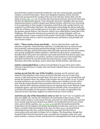 that dwelt there captives beyond the Euphrates, and sent a mixed people, principally
Cuthites, to dwell in their place. These were altogether heathens at first; but they
afterwards incorporated the worship of the true God with that of their idols. See the
whole account, 2Ki_17:5, etc. From this time they feared Jehovah, and served other gods
till after the Babylonish captivity. From Alexander the Great, Sanballat, their governor,
obtained permission to build a temple upon Mount Gerizim, which the Jews conceiving
to be in opposition to their temple at Jerusalem, hated them with a perfect hatred, and
would have no fellowship with them. The Samaritans acknowledge the Divine authority
of the law of Moses, and carefully preserve it in their own characters, which are probably
the genuine ancient Hebrew; the character which is now called Hebrew being that of the
Chaldeans. The Samaritan Pentateuch is printed in the London Polyglott, and is an
undeniable record. A poor remnant of this people is found still at Naplouse, the ancient
Shechem; but they exist in a state of very great poverty and distress, and probably will
soon become extinct.
GILL, "These twelve Jesus sent forth,.... And no other but them, under the
character of apostles. These had been with him a considerable time, to whom he had
been gradually communicating spiritual knowledge; and by the benefit of private
conference with him, and the observation they had made upon his doctrine and conduct,
were greatly qualified for public usefulness: wherefore he gives them a commission,
furnishes them with power and authority; and sends them forth from him by pairs, that
they might be assisting to one another, and bear a joint testimony to the Gospel they
preached; but before he sent them forth from his presence, he gave them some
directions where they should go, and to whom they should minister, and where not:
and he commanded them, as their Lord and Master; he gave them strict orders,
which he expected them to comply with, and closely enjoined them, as they must answer
it to him again,
saying, go not into the way of the Gentiles; meaning, not the customs' and
manners of the Heathens, they were to avoid; but that they were not to steer their
course, or take their journey towards them: they were not, as yet, to go among them, and
preach the Gospel to them; the calling of the Gentiles was not a matter, as yet, so clearly
revealed and known, nor was the time of their calling come: besides it was the will of
God, that the Gospel should be first preached to the Jews, to take off all excuse from
them, and that their obstinacy and perverseness in rejecting Jesus as the Messiah, might
manifestly appear; and since Christ himself was the minister of the circumcision, he
would have his apostles, for the present, whilst he was on earth, act agreeably to the
character he bore, that there might be an entire harmony in their conduct.
And into any city of the Samaritans enter ye not: the word "any" is supplied, and
that very rightly; for, not the city of Samaria, the metropolis of that country, as the
Arabic version reads it, is only meant, but any, and every city of the Samaritans: not that
it was strictly unlawful and criminal to go thither; for he himself went into one of their
cities, and so did his apostles, Joh_4:4 Luk_9:52 and after his death preached the
Gospel there; but he judged it not proper and expedient at this time, and as yet, to do it;
that is, not before their preaching it to the Jews; for there was a very great hatred
subsisting between the Jews, and the Samaritans, insomuch that they had no
conversation with each other in things civil or religious. The Samaritans, though they
boasted of their descent from Jacob, were a mongrel sort of people, partly Jews, and
partly Gentiles, a mixture of both; and therefore are distinguished from both and though
 
