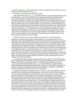 sent them forth (Mat_5:2), and afterwards, when he enlarged their commission, he gave
them more ample instructions, Act_1:3.
II. What the commission was that he gave them.
1. He called them to him, Mat_10:1. He had called them to come after him before; now
he calls them to come to him, admits them to a greater familiarity, and will not have
them to keep at such a distance as they had hitherto observed. They that humble
themselves shall thus be exalted. The priests under the law were said to draw near and
approach unto God, nearer than the people; the same may be said of gospel ministers;
they are called to draw near to Christ, which, as it is an honour, so should strike an awe
upon them, remembering that Christ will be sanctified in those that come nigh unto him.
It is observable, that when the disciples were to be instructed, they came unto him of
their own accord, Mat_5:1. But now they were to be ordained, he called them. Note, It
well becomes the disciples of Christ to be more forward to learn than to teach. In the
sense of our own ignorance, we must seek opportunities to be taught; and in the same
sense we must wait for a call, a clear call, ere we take upon us to teach others; for no
man ought to take this honour to himself.
2. He gave them power, exousian, authority in his name, to command men to
obedience, and for the confirmation of that authority, to command devils too into a
subjection. Note, All rightful authority is derived from Jesus Christ. All power is given to
him without limitation, and the subordinate powers that be are ordained of him. Some
of his honour he put on his ministers, as Moses put some of his on Joshua. Note, It is an
undeniable proof of the fulness of power which Christ used as Mediator, that he could
impart his power to those he employed, and enable them to work the same miracles that
he wrought in his name. He gave them power over unclean spirits, and over all manner
of sickness. Note, The design of the gospel was to conquer the devil and to cure the
world. These preachers were sent out destitute of all external advantages to recommend
them; they had no wealth, nor learning, nor titles of honour, and they made a very mean
figure; it was therefore requisite that they should have some extraordinary power to
advance them above the scribes.
(1.) He gave them power against unclean spirits, to cast them out. Note, The power
that is committed to the ministers of Christ, is directly levelled against the devil and his
kingdom. The devil, as an unclean spirit, is working both in doctrinal errors (Rev_
16:13), and in practical debauchery (2Pe_2:10); and in both these, ministers have a
charge against him. Christ gave them power to cast him out of the bodies of people; but
that was to signify the destruction of his spiritual kingdom, and all the works of the
devil; for which purpose the Son of God was manifested.
(2.) He gave them power to heal all manner of sickness. He authorized them to work
miracles for the confirmation of their doctrine, to prove that it was of God; and they
were to work useful miracles for the illustration of it, to prove that it is not only faithful,
but well worthy of all acceptation; that the design of the gospel is to heal and save.
Moses's miracles were many of them for destruction; those Mahomet pretended to, were
for ostentation; but the miracles Christ wrought, and appointed his apostles to work,
were all for edification, and evince him to be, not only the great Teacher and Ruler, but
the great Redeemer, of the world. Observe what an emphasis is laid upon the extent of
their power to all manner of sickness, and all manner of disease, without the exception
even of those that are reckoned incurable, and the reproach of physicians. Note, In the
grace of the gospel there is a salve for every sore, a remedy for every malady. There is no
spiritual disease so malignant, so inveterate, but there is a sufficiency of power in Christ,
for the cure of it. Let none therefore say there is no hope, or that the breach is wide as
 