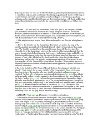 they had, and held the law, and five books of Moses, yet corrupted them in many places,
to serve their purpose, and countenance their religion, particularly their worshipping at
Mount Gerizim; on which account they were looked upon by the Jews as apostates,
idolaters, and even as Heathens (f), and are therefore here joined with them; and to shun
giving offence to the Jews, seems to be the reason of this prohibition; see Gill on Joh_
4:20.
HE RY, "We have here the instructions that Christ gave to his disciples, when he
gave them their commission. Whether this charge was given them in a continued
discourse, or the several articles of it hinted to them at several times, is not material; in
this he commanded them. Jacob's blessing his sons, is called his commanding them, and
with these commands Christ commanded a blessing. Observe,
I. The people to whom he sent them. These ambassadors are directed what places to
go to.
1. Not to the Gentiles nor the Samaritans. They must not go into the way of the
Gentiles, nor into any road out of the land of Israel, whatever temptations they might
have. The Gentiles must not have the gospel brought them, till the Jews have first
refused it. As to the Samaritans, who were the posterity of the mongrel people that the
king of Assyria planted about Samaria, their country lay between Judea and Galilee, so
that they could not avoid going into the way of the Samaritans, but they must not enter
into any of their cities. Christ had declined manifesting himself to the Gentiles or
Samaritans, and therefore the apostles must not preach to them. If the gospel be hid
from any place, Christ thereby hides himself from that place. This restraint was upon
them only in their first mission, afterwards they were appointed to go into all the world,
and teach all nations.
2. But to the lost sheep of the house of Israel. To them Christ appropriated his own
ministry (Mat_15:24), for he was a minister of the circumcision (Rom_15:8): and,
therefore, to them the apostles, who were but his attendants and agents, must be
confined. The first offer of salvation must be made to the Jews, Act_3:26. Note, Christ
had a particular and very tender concern for the house of Israel; they were beloved for
the fathers' sakes, Rom_11:28. He looked with compassion upon them as lost sheep,
whom he, as a shepherd, was to gather out of the by-paths of sin and error, into which
they were gone astray, and in which, if not brought back, they would wander endlessly;
see Jer_2:6. The Gentiles also had been as lost sheep, 1Pe_2:25. Christ gives this
description of those to whom they were sent, to quicken them to diligence in their work,
they were sent to the house of Israel (of which number they themselves lately were),
whom they could not but pity, and be desirous to help.
JAMISO , "Mat_10:5-42. The twelve receive their instructions.
This directory divides itself into three distinct parts. The first part (Mat_10:5-15)
contains directions for the brief and temporary mission on which they were now going
forth, with respect to the places they were to go to, the works they were to do, the
message they were to bear, and the manner in which they were to conduct themselves.
The second part (Mat_10:16-23) contains directions of no such limited and temporary
nature, but opens out into the permanent exercise of the Gospel ministry. The third part
(Mat_10:24-42) is of wider application still, reaching not only to the ministry of the
Gospel in every age, but to the service of Christ in the widest sense. It is a strong
confirmation of this threefold division, that each part closes with the words, “Verily I
 