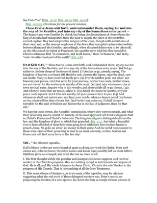 Say Unto You” (Mat_10:15, Mat_10:23, Mat_10:42).
Mat_10:5-15. Directions for the present mission.
These twelve Jesus sent forth, and commanded them, saying, Go not into
the way of the Gentiles, and into any city of the Samaritans enter ye not —
The Samaritans were Gentiles by blood; but being the descendants of those whom the
king of Assyria had transported from the East to supply the place of the ten tribes
carried captive, they had adopted the religion of the Jews, though with admixtures of
their own: and, as the nearest neighbors of the Jews, they occupied a place intermediate
between them and the Gentiles. Accordingly, when this prohibition was to be taken off,
on the effusion of the Spirit at Pentecost, the apostles were told that they should be
Christ’s witnesses first “in Jerusalem, and in all Judea,” then “in Samaria,” and lastly,
“unto the uttermost part of the earth” (Act_1:8).
HAWKER 5-15, ""These twelve Jesus sent forth, and commanded them, saying, Go not
into the way of the Gentiles, and into any city of the Samaritans enter ye not: (6) But go
rather to the lost sheep of the house of Israel. (7) And as ye go, preach, saying, The
kingdom of heaven is at hand. (8) Heal the sick, cleanse the lepers, raise the dead, cast
out devils: freely ye have received, freely give. (9) Provide neither gold, nor silver, nor
brass in your purses, (10) Nor scrip for your journey, neither two coats, neither shoes,
nor yet staves: for the workman is worthy of his meat. (11) And into whatsoever city or
town ye shall enter, inquire who in it is worthy; and there abide till ye go thence. (12)
And when ye come into an house, salute it. (13) And if the house be worthy, let your
peace come upon it: but if it be not worthy, let your peace return to you. (14) And
whosoever shall not receive you, nor hear your words, when ye depart out of that house
or city, shake off the dust of your feet. (15) Verily I say unto you, It shall be more
tolerable for the land of Sodom and Gomorrha in the day of judgment, than for that
city."
We have in these verses, the Apostles’ commission, where they were to preach, and what
their preaching was to consist of; namely, of the near approach of Christ’s kingdom; that
is, Christ’s Person and Christ’s Salvation. The kingdom of grace distinguished from the
law, and the kingdom of glory to which that grace led. Joh_1:17. And what a beautiful
view is here afforded of those holy men going forth with their lives in their hands to
preach Jesus. No gold, no silver, no money in their purse And the awful consequence to
those who rejected their preaching is read to us most solemnly, in that, Sodom and
Gomorrah will find more favor at the last day!
SBC, "The Obscure Apostles.
Half of these twelve are never heard of again as doing any work for Christ. Peter and
James and John we know; the other James and Judas have possibly left us short letters;
Matthew gives us a Gospel; and of all the rest no trace is left.
I. The first thought which this peculiar and unexpected silence suggests is of the true
worker in the Church’s progress. Men are nothing except as instruments and organs of
God. He is all, and His whole fulness is in Jesus Christ. Christ is the sole Worker in the
progress of His Church. That is the teaching of all the New Testament.
II. This same silence of Scripture, as to so many of the Apostles, may be taken as
suggesting what the real work of these delegated workers was. Peter’s words, on
proposing the election of a new apostle, lay down the duty as simply to bear witness of
 