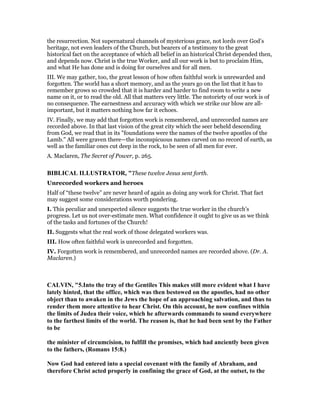 the resurrection. Not supernatural channels of mysterious grace, not lords over God’s
heritage, not even leaders of the Church, but bearers of a testimony to the great
historical fact on the acceptance of which all belief in an historical Christ depended then,
and depends now. Christ is the true Worker, and all our work is but to proclaim Him,
and what He has done and is doing for ourselves and for all men.
III. We may gather, too, the great lesson of how often faithful work is unrewarded and
forgotten. The world has a short memory, and as the years go on the list that it has to
remember grows so crowded that it is harder and harder to find room to write a new
name on it, or to read the old. All that matters very little. The notoriety of our work is of
no consequence. The earnestness and accuracy with which we strike our blow are all-
important, but it matters nothing how far it echoes.
IV. Finally, we may add that forgotten work is remembered, and unrecorded names are
recorded above. In that last vision of the great city which the seer beheld descending
from God, we read that in its "foundations were the names of the twelve apostles of the
Lamb." All were graven there—the inconspicuous names carved on no record of earth, as
well as the familiar ones cut deep in the rock, to be seen of all men for ever.
A. Maclaren, The Secret of Power, p. 265.
BIBLICAL ILLUSTRATOR, "These twelve Jesus sent forth.
Unrecorded workers and heroes
Half of “these twelve” are never heard of again as doing any work for Christ. That fact
may suggest some considerations worth pondering.
I. This peculiar and unexpected silence suggests the true worker in the church’s
progress. Let us not over-estimate men. What confidence it ought to give us as we think
of the tasks and fortunes of the Church!
II. Suggests what the real work of those delegated workers was.
III. How often faithful work is unrecorded and forgotten.
IV. Forgotten work is remembered, and unrecorded names are recorded above. (Dr. A.
Maclaren.)
CALVI , "5.Into the tray of the Gentiles This makes still more evident what I have
lately hinted, that the office, which was then bestowed on the apostles, had no other
object than to awaken in the Jews the hope of an approaching salvation, and thus to
render them more attentive to hear Christ. On this account, he now confines within
the limits of Judea their voice, which he afterwards commands to sound everywhere
to the farthest limits of the world. The reason is, that he had been sent by the Father
to be
the minister of circumcision, to fulfill the promises, which had anciently been given
to the fathers, (Romans 15:8.)
ow God had entered into a special covenant with the family of Abraham, and
therefore Christ acted properly in confining the grace of God, at the outset, to the
 