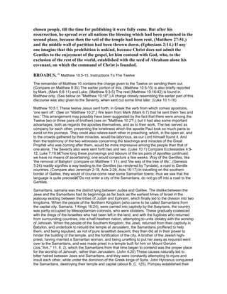 chosen people, till the time for publishing it were fully come. But after his
resurrection, he spread over all nations the blessing which had been promised in the
second place, because then the veil of the temple had been rent, (Matthew 27:51,)
and the middle wall of partition had been thrown down, (Ephesians 2:14.) If any
one imagine that this prohibition is unkind, because Christ does not admit the
Gentiles to the enjoyment of the gospel, let him contend with God, who, to the
exclusion of the rest of the world, established with the seed of Abraham alone his
covenant, on which the command of Christ is founded.
BROADUS, " Matthew 10:5-15. Instructions To The Twelve
The remainder of Matthew 10 contains the charge given to the Twelve on sending them out.
(Compare on Matthew 9:35) The earlier portion of this, (Matthew 10:5-15) is also briefly reported
by Mark, (Mark 6:8-11) and Luke. (Matthew 9:3-5) The rest (Matthew 10:16-42) is found in
Matthew only. (See below on "Matthew 10:16".) A charge closely resembling the earlier part of this
discourse was also given to the Seventy, when sent out some time later. (Luke 10:1-16)
Matthew 10:5 f, These twelve Jesus sent forth; in Greek the verb from which comes apostolos,
'one sent off.' (See on "Matthew 10:2".) We learn from Mark (Mark 6:7) that he sent them 'two and
two.' This arrangement may possibly have been suggested by the fact that there were among the
Twelve two or three pairs of brothers (see on "Matthew 10:2"f.), but it had also some important
advantages, both as regards the apostles themselves, and as to their work. The two served as
company for each other, preventing the loneliness which the apostle Paul took so much pains to
avoid on his journeys. They could also relieve each other in preaching, which, in the open air, and
to the crowds gathered by their miracles, would be laborious, as our Lord himself found it. And
then the testimony of the two witnesses concerning the teachings and miracles of the Great
Prophet who was coming after them, would be more impressive among the people than that of
one alone. The Seventy also were sent forth two and two. (Luke 10:1) Compare Ecclesiastes 4:9-
12, Luke 7:19.â€”how long these journeyings and labours of the six pairs of apostles continued,
we have no means of ascertaining; one would conjecture a few weeks. Way of the Gentiles, like
'the removal of Babylon' (compare on Matthew 1:11), and 'the way of the tree of life,', (Genesis
3:24) readily signifies a way leading to the Gentiles (so rendered by Tyndale), a road to Gentile
countries. (Compare also Jeremiah 2:18, Acts 2:28, Acts 16:17) In travelling on the southern
border of Galilee, they would of course come near some Samaritan towns; thus we see that the
language is quite preciseâ€”Do not enter a city of the Samaritans, do not go off into a road to the
Gentiles.
Samaritans. samaria was the district lying between Judea and Galilee. The dislike between the
Jews and the Samaritans had its beginnings as far back as the earliest times of Israel in the
jealousy existing between the tribes of Judah and Ephraim, which finally led to the division into two
kingdoms. When the people of the Northern Kingdom (who came to be called Samaritans from
the capital city, Samaria, 1 Kings 16:24), were carried into captivity by the Assyrians, the country
was partly occupied by Mesopotamian colonists, who were idolaters. These gradually coalesced
with the dregs of the Israelites who had been left in the land, and with the fugitives who returned
from surrounding countries, into a half-heathen nation, attempting to unite idolatry with the worship
of Jehovah. When the people of the Southern Kingdom, the Jews, returned from their captivity in
Babylon, and undertook to rebuild the temple at Jerusalem, the Samaritans proffered to help
them; and being repulsed, as not of pure Israelitish descent, they then did all in their power to
hinder the building of the temple, and the fortification of the city. A brother of the Jewish high-
priest, having married a Samaritan woman, and being unwilling to put her away as required went
over to the Samaritans, and was made priest in a temple built for him on Mount Gerizim
(Jos."Ant.," 11, 8, 2), which the Samaritans from that time began to contend was the proper place
for the worship of Jehovah, rather than Jerusalem. (John 4:20) These causes naturally led to
bitter hatred between Jews and Samaritans, and they were constantly attempting to injure and
insult each other, while under the dominion of the Greek kings of Syria. John Hyrcanus conquered
the Samaritans, destroying their temple and capital (about B. C. 125). Pompey established their
 