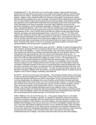 independence (B. C. 63). At the time of our Lord's public ministry, Judea and Samaria were
governed by the same Roman procurator, but as distinct administrative districts; and the hatred
between the two nations, cherished through centuries, and combining all the elements of race
jealousy, religious rivalry, political hostility, and numerous old grudges, had become so intense
that the world has probably never seen its parallel. The theory of some writers that the Samaritans
were of purely heathen origins would suppose that the entire population of tile Northern people
was deported by the Assyriansâ€”a thing extremely improbable; would render the frequent claim
of the Samaritans to be Jews an absurdity; and would make it difficult to account for the
Samaritan Pentateuch, and the Samaritan expectation of Messiah. For the Samaritans, like the
Jews, expected the Messiah, (John 4:25, John 4:29) and something like a year before this
mission of the Twelve our Lord's preaching among them at Sychar was warmly received, and
many believed on him. (John 4:39-42) Some time after this mission he also went twice through
Samaria, and spoke and acted kindly towards them. (Luke 9:51 ff.; Luke 17:11 ff.) Why, then,
might not the Twelve go into their cities? It is enough to reply that the Twelve had not then such
feelings towards that people as would qualify them to do good there. The proposal of James and
John to call down fire from heaven upon a Samaritan village (Luke 9:52 ff.) shows that there
would have been bitter controversies, with the old national hate ever ready to burst out. (Compare
Bruce,"Training of the Twelve.") In Acts 1:8, Samaria is expressly included in the field of their
appointed labours after the ascension. (Compare Acts 8:5)
BENSON, "Matthew 10:5-6. These twelve Jesus sent forth — Namely, to preach the gospel and to
work miracles; exercising therein his supreme authority over his Church. And commanded, Go not
into the way of the Gentiles — That is, into their country. Their commission was thus confined
now, because the calling of the Gentiles was deferred till after the more plentiful effusion of the
Holy Ghost on the day of pentecost. And into any city of the Samaritans enter ye not — In
travelling through Palestine the apostles would often have occasion to go into Samaria; but they
were not to enter the cities thereof with a design to preach. It is true, in the beginning of his
ministry, our Lord himself preached to the Samaritans with great success, John 4:41-42; and
therefore, had he sent his apostles among them, numbers, in all probability, would have been
induced to believe; but the inveterate enmity which the Jews bore to the Samaritans made the
conversion of the latter improper at this time, as it would have laid a great stumbling-block in the
way of the conversion of the Jews: as preaching now to the Gentiles would also have done. But
go rather to the lost sheep of the house of Israel — He calls the Jews lost sheep, because, as he
had told his disciples, Matthew 9:36, they fainted, and were scattered abroad, as sheep having no
shepherd, and so were in danger of perishing. See Isaiah 49.
ELLICOTT, "(5) Go not into the way of the Gentiles.—The emphatic limitation seems at first sight
at variance with the language which had spoken of those who should come from east and west to
sit down with Abraham and Isaac and Jacob in the kingdom of God, and with the fact that our
Lord had already taken His disciples into a city of Samaria, and told them that there also there
were fields white for the harvest (John 4:35). We must remember, however, (1) that the limitation
was confined to the mission on which they were now sent; (2) that it did but recognise a divine
order, the priority of Israel in God’s dealing with mankind, “to the Jew first, and also to the
Gentile;” and (3) that the disciples themselves were as yet unfitted to enter on a work which
required wider thoughts and hopes than they had yet attained. It was necessary that they should
learn to share their Master’s pity for the lost sheep of the house of Israel before they could enter
into His yearnings after the sheep that were “not of this fold” (John 10:16).
COKE, "Matthew 10:5. Go not into the way, &c.— It may seem strange that our Lord neither
preached himself to the Gentiles in general, nor allowed his disciples to preach among them,
during his own lifetime; especially when it is evident that he came into the world on purpose to
destroy the polytheism of the heathens, their idol mediators, and their idolatrous worship, and to
establish the knowledge of the true and triune God, and of the only Mediator between God and
man, and of the right method of attaining his favour: but our wonder will cease, when the reason
of his conduct is understood. As the Jews were the only people in the world who believed in the
one true God, before his messengers attempted to preach him to the heathens, it was fit that they
should prove their mission, to the conviction of the Jews; instruct them more fully in the
fundamental doctrines of religion, and correct what errors had crept into their faith. Besides,
 