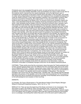 Christianity was to be propagated through the world, not only by the force of its own intrinsic
excellence, and by the miracles wherewith it was accomplished, but it was to make its way also by
the evidence which it derived from the Jewish prophecies, and by the light thrown upon it,
considered as the perfection of that grand scheme which was begun in the first ages, and carried
on under various dispensations from time to time, till it obtained a more complete and lasting form
under the Jewish economy. It was highly expedient, therefore, that a competent numberof Jews
should be converted to Christianity, who might publish it to the rest of the world, with all the
evidence which was proper to be offered: but if, on account of the former revelation made to the
Jews, it was absolutely fit that the new revelation should be preached by them to the rest of the
world, it was necessary that the Gospel, at the first, should be confined to them; because, had it
been preached to the Gentiles, that circumstance alone would have made the Jews reject it
universally. It is well known how high the prejudices of the Apostles themselves ran on this head,
even after they had received the gifts of the Spirit; being excessively offended with Peter, one of
their number, who, by a vision from heaven, had with difficulty been prevailed upon to preach to
Cornelius the centurion. Nay, they were hardly brought to believe that God intended to bestow the
Gospel on the Gentiles, when they saw them receive the greatest of its privileges themselves,
even the gifts of the Spirit; and though after this they preached to the Gentiles, yet, wherever they
came, their custom was to begin at the Jews, if there were any in the place, that all offence might
be prevented; and, on the Jews rejecting the Gospel, they turned to the Gentiles. Acts 13:46.
Thus, as the Apostle tells us, Romans 15:8. Jesus Christ was a minister of the circumcision for
the truth of God, to confirm the promise made unto the fathers, namely, concerning the
conversion of the Gentiles, and that the Gentiles might glorify God on account of his mercy; the
mercy of the Gospel Dispensation, which they enjoyed by their conversion to Christianity. Had
Jesus Christ been a minister of the uncircumcision, that is to say, had he preached the Gospel to
all the Gentiles, the Jews would have rejected it; so that the proselytes, and such as held the faith
of the proselytes, which many of the best sort of Gentiles seem to have done, would not have
become Christ's disciples with such ease and readiness. The reason was, the evidence of the
Gospel being greatly weakened by the universal unbelief of the Jews, the converts among the
Gentiles would have been few in comparison, and, by that means, the promises made to the
fathers, that in Christ all nations should be blessed, would not have been confirmed, or at least not
so fully accomplished as it is by the scheme which Providence has actually chosen. See
Macknight. When our Saviour says, Enter not into any city of the Samaritans, he means, "Enter
not with a design to preach." It is true, in the beginning of his ministry, our Lord himself preached
to the Samaritans with great success, John 4:41-42 and therefore, had he sent his apostles
among them, numbers in all probability would have become members of the Christian
dispensation; but the inveterate enmity which the Jews bore to the Samaritans, made the
conversion of the latter to Christianity improper at this time, for the reasons mentioned above.
COFFMAN, "These words prove that the commission Jesus here gave the Twelve pertained only
to them and that special mission and is far different from the commission later given to the entire
church (Matthew 28:18-20). Therefore, requirements Jesus made of the Twelve on that occasion
should not be construed as mandatory upon God's ministers today. The church is commanded to
preach to "all nations"; the apostles were not sent to Gentiles or Samaritans. This view has
prevailed in the church from the very earliest times. Tertullian said, "We maintain that this belongs
specially to the persons of the apostles, and to their times and circumstances."[1] The purpose of
their going forth was to counteract the poisonous campaign of the Pharisees and to arouse Israel
to the acknowledgment and reception of their true King.
ENDNOTE:
[1] Tertullian, De Fuge in Persecutione in The Ante-Nicene Fathers (Grand Rapids, Michigan:
William B. Eerdmans Publishing Company, 1951), Vol. IV, p. 119.
BARCLAY 5-8, "Here we have the beginning of the King's commission to his messengers. The
word which is used in the Greek for Jesus commanding his men, or giving them orders is
interesting and illuminating. It is the word paragellein. This word in Greek has four special usages.
(i) It is the regular word of military command; Jesus was like a general sending his commanders
out on a campaign, and briefing them before they went. (ii) It is the word used of calling one's
 