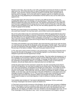 friends to one's help. Jesus was like a man with a great ideal summoning his friends to make that
ideal come true. (iii) It is the word which is used of a teacher giving rules and precepts to his
students. Jesus was like a teacher sending his students out into the world, equipped with his
teaching and his message. (iv) It is the word which is regularly used for an imperial command.
Jesus was like a king despatching his ambassadors into the world to carry out his orders and to
speak for him.
This passage begins with what everyone must find a very difficult instruction. It begins by
forbidding the twelve to go to the Gentiles or to the Samaritans. There are many who find it very
difficult to believe that Jesus ever said this at all, This apparent exclusiveness is very unlike him;
and it has been suggested that this saying was put into his mouth by those who in the later days
wished to keep the gospel for the Jews, the very men who bitterly opposed Paul, when he wished
to take the gospel to the Gentiles.
But there are certain things to be remembered. This saying is so uncharacteristic of Jesus that no
one could have invented it; he must have said it, and so there must be some explanation.
We can be quite certain it was not a permanent command. Within the gospel itself we see Jesus
talking graciously and intimately to a woman of Samaria and revealing himself (John 4:4-42); we
see him telling one of his immortal stories to her (Luke 10:30); we see him healing the daughter of
Syro-Phoenician woman (Matthew 15:28); and Matthew himself tells us of Jesus' final commission
of his men to go out into all the world and to bring all nations into the gospel (Matthew 28:19-20).
What then is the explanation?
The twelve were forbidden to go to the Gentiles; that meant that they could not go north into Syria,
nor could they even go east into the Decapolis, which was largely a Gentile region. They could not
go south into Samaria for that was forbidden. The effect of this order was in actual fact to limit the
first journeys of the twelve to Galilee. There were three good reasons for that.
(i) The Jews had in God's scheme of things a very special place; in the justice of God they had to
be given the first offer of the gospel. It is true that they rejected it, but the whole of history was
designed to give them the first opportunity to accept.
(ii) The twelve were not equipped to preach to the Gentiles. They had neither the background, nor
the knowledge nor the technique. Before the gospel could be effectively brought to the Gentiles a
man with Paul's life and background had to emerge. A message has little chance of success, if
the messenger is ill-equipped to deliver it. If a preacher or teacher is wise, he will realize his
limitations, and will see clearly what he is fitted and what he is not fitted to do.
(iii) But the great reason for this command is simply this--any wise commander knows that he
must limit his objectives. He must direct his attack at one chosen point. If he diffuses his forces
here, there and everywhere, he dissipates his strength and invites failure. The smaller his forces
the more limited his immediate objective must be. To attempt to attack on too broad a front is
simply to court disaster. Jesus knew that, and his aim was to concentrate his attack on Galilee, for
Galilee, as we have seen, was the most open of all parts of Palestine to a new gospel and a new
message (compare on Matthew 4:12-17). This command of Jesus was a temporary command.
He was the wise commander who refused to diffuse and dissipate his forces; he skillfully
concentrated his attack on one limited objective in order to achieve an ultimate and universal
victory.
THE WORDS AND WORKS OF THE KING'S MESSENGER (Matthew 10:5-8 a continued)
The King's messengers had words to speak and deeds to do.
(i) They had to announce the imminence of the Kingdom. As we have seen (compare on Matthew
6:10-11) the Kingdom of God is a society on earth, where God's will is as perfectly done as it is in
heaven. Of all persons who ever lived in the world Jesus was, and is, the only person who ever
perfectly did, and obeyed, and fulfilled, God's will. Therefore in him the Kingdom had come. It is as
if the messengers of the King were to say, "Look! You have dreamed of the Kingdom, and you
 