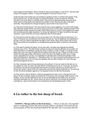 have longed for the Kingdom. Here in the life of Jesus is the Kingdom. Look at him, and see what
being in the Kingdom means." In Jesus the Kingdom of God had come to men.
(ii) But the task of the twelve was not confined to speaking words; it involved doing deeds. They
had to heal the sick, to raise the dead, to cleanse the lepers, to cast out demons. All these
injunctions are to be taken in a double sense. They are to be taken physically, because Jesus
Christ came to bring health and healing to the bodies of men. But they are also to be taken
spiritually. They describe the change wrought by Jesus Christ in the souls of men.
(a) They were to heal the sick. The word used for sick is very suggestive. It is a part of the Greek
verb asthenein (Greek #770), the primary meaning of which is to be weak; asthenes (Greek #772)
is the standard Greek adjective for weak. When Christ comes to a man, he strengthens the weak
will, he buttresses the weak resistance, he nerves the feeble arm for fight, he confirms the weak
resolution. Jesus Christ fills our human weakness with his divine power.
(b) They were to raise the dead. A man can be dead in sin. His will to resist can be broken; his
vision of the good can be darkened until it does not exist; he may be helplessly and hopelessly in
the grip of his sins, blind to goodness and deaf to God. When Jesus Christ comes into a man's
life, he resurrects him to goodness, he revitalizes the goodness within us which our sinning has
killed.
(c) They were to cleanse the lepers. As we have seen, the leper was regarded as polluted.
Leviticus says of him, "He shall remain unclean as long as he has the disease; he is unclean; he
shall dwell alone in a habitation outside the camp" (Leviticus 13:46). 2 Kings 7:3-4 shows us the
lepers who only in the day of deadly famine dared to enter into the city. 2 Kings 15:5 tells us how
Azariah the king was smitten with leprosy, and to the day of his death he had to live in a lazar
house, separated from all men. It is interesting to note that even in Persia this pollution of the
leper was believed in. Herodotus (1: 138) tells us that, "if a man in Persia has the leprosy he is not
snowed to enter into a city or to have any dealings with any other Persians; he must, they say,
have sinned against the sun."
So, then, the twelve were to bring cleansing to the polluted. A man can stain his life with sin; he
can pollute his mind, his heart, his body with the consequences of his sin. His words, his actions,
his influence can become so befouled that they are an unclean influence on all with whom he
comes into contact. Jesus Christ can cleanse the soul that has stained itself with sin; he can bring
to men the divine antiseptic against sin; he cleanses human sin with the divine purity.
(d) They were to cast out demons. A demon-possessed man was a man in the grip of an evil
power; he was no longer master of himself and of his actions; the evil power within had him in its
mastery. A man can be mastered by evil; he can be dominated by evil habits; evil can have a
mesmeric fascination for him. Jesus comes not only to cancel sin, but to break the power of
cancelled sin. Jesus Christ brings to men enslaved by sin the liberating power of God.
6 Go rather to the lost sheep of Israel.
BAR ES, "But go rather to the lost sheep ... - That is, to the Jews. He regarded
them as wandering and lost, like sheep straying without a shepherd. They had been the
chosen people of God; they had long looked for the Messiah; and it was proper that the
 