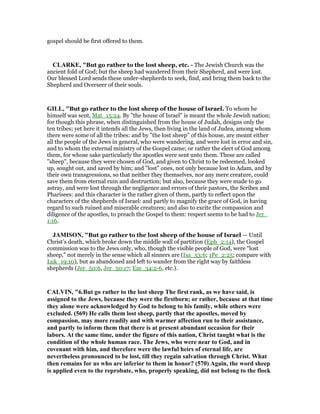 gospel should be first offered to them.
CLARKE, "But go rather to the lost sheep, etc. - The Jewish Church was the
ancient fold of God; but the sheep had wandered from their Shepherd, and were lost.
Our blessed Lord sends these under-shepherds to seek, find, and bring them back to the
Shepherd and Overseer of their souls.
GILL, "But go rather to the lost sheep of the house of Israel. To whom he
himself was sent, Mat_15:24. By "the house of Israel" is meant the whole Jewish nation;
for though this phrase, when distinguished from the house of Judah, designs only the
ten tribes; yet here it intends all the Jews, then living in the land of Judea, among whom
there were some of all the tribes: and by "the lost sheep" of this house, are meant either
all the people of the Jews in general, who were wandering, and were lost in error and sin,
and to whom the external ministry of the Gospel came; or rather the elect of God among
them, for whose sake particularly the apostles were sent unto them. These are called
"sheep", because they were chosen of God, and given to Christ to be redeemed, looked
up, sought out, and saved by him; and "lost" ones, not only because lost in Adam, and by
their own transgressions, so that neither they themselves, nor any mere creature, could
save them from eternal ruin and destruction; but also, because they were made to go
astray, and were lost through the negligence and errors of their pastors, the Scribes and
Pharisees: and this character is the rather given of them, partly to reflect upon the
characters of the shepherds of Israel: and partly to magnify the grace of God, in having
regard to such ruined and miserable creatures; and also to excite the compassion and
diligence of the apostles, to preach the Gospel to them: respect seems to be had to Jer_
1:16.
JAMISO , "But go rather to the lost sheep of the house of Israel — Until
Christ’s death, which broke down the middle wall of partition (Eph_2:14), the Gospel
commission was to the Jews only, who, though the visible people of God, were “lost
sheep,” not merely in the sense which all sinners are (Isa_53:6; 1Pe_2:25; compare with
Luk_19:10), but as abandoned and left to wander from the right way by faithless
shepherds (Jer_50:6, Jer_50:17; Eze_34:2-6, etc.).
CALVI , "6.But go rather to the lost sheep The first rank, as we have said, is
assigned to the Jews, because they were the firstborn; or rather, because at that time
they alone were acknowledged by God to belong to his family, while others were
excluded. (569) He calls them lost sheep, partly that the apostles, moved by
compassion, may more readily and with warmer affection run to their assistance,
and partly to inform them that there is at present abundant occasion for their
labors. At the same time, under the figure of this nation, Christ taught what is the
condition of the whole human race. The Jews, who were near to God, and in
covenant with him, and therefore were the lawful heirs of eternal life, are
nevertheless pronounced to be lost, till they regain salvation through Christ. What
then remains for us who are inferior to them in honor? (570) Again, the word sheep
is applied even to the reprobate, who, properly speaking, did not belong to the flock
 