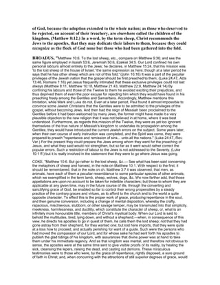 of God, because the adoption extended to the whole nation; as those who deserved to
be rejected, on account of their treachery, are elsewhere called the children of the
kingdom, (Matthew 8:12.) In a word, by the term sheep, Christ recommends the
Jews to the apostles, that they may dedicate their labors to them, because they could
recognize as the flock of God none but those who had been gathered into the fold.
BROADUS, "Matthew 10:6. To the lost sheep, etc., compare on Matthew 9:36; and see the
same figure employed in Isaiah 53:6, Jeremiah 50:6, Ezekiel 34:5. Our Lord confined his own
personal labours almost entirely to the Jews; he declares, in Matthew 15:24, that his mission was
'to the lost sheep of the house of Israel,' the same expression as here; though at a later period he
says that he has other sheep which are not of this fold.' (John 10:16) It was a part of the peculiar
privileges of the Jewish nation that the gospel should be first preached to them; (Luke 24:47, Acts
13:46, Romans 1:16) yet Jesus frequently intimated that these exclusive privileges could not last
always (Matthew 8:11, Matthew 10:18, Matthew 21:43, Matthew 22:9, Matthew 24:14) By
confining his labours and those of the Twelve to them he avoided exciting their prejudices, and
thus deprived them of even the poor excuse for rejecting him which they would have found in his
preaching freely among the Gentiles and Samaritans. Accordingly, Matthew mentions this
limitation, while Mark and Luke do not. Even at a later period, Paul found it almost impossible to
convince some Jewish Christians that the Gentiles were to be admitted to the privileges of the
gospel, without becoming Jews. And then had the reign of Messiah been proclaimed to the
Gentiles before it had been welcomed by many Jews, the former might have made it a very
plausible objection to the new religion that it was not believed in at home, where it was best
understood. Furthermore, as regards this mission of the Twelve, they were as yet too ignorant
themselves of the true nature of Messiah's kingdom to undertake its propagation among the
Gentiles; they would have introduced the current Jewish errors on the subject. Some years later,
when their own course of early instruction was completed, and the Spirit was come, they were
prepared to preach "repentance and remission of sins... unto all the nations." (Luke 24:47, Rev.
Ver.) For the present they could prepare the Jews among whom they went for the preaching of
Jesus, and what they said would not strengthen, but so far as it went would rather correct the
popular errors. Such a restriction of labour to the Jews is not addressed to the Seventy, (Luke
10:1 ff.) but it is really involved in the statement that they were to go where Jesus was going.
COKE, "Matthew 10:6. But go rather to the lost sheep, &c.— See what has been said concerning
the metaphors of sheep and harvest, in the note on Matthew 10:1. With respect to the first, it
should be remembered, that in the note on ch. Matthew 3:7 it was observed, that men, as
animals, have each of them a peculiar resemblance to some particular species of other animals;
which we exemplified in the term lamb, sheep, wolves, dogs, &c. We now farther add, that those
appellations are upon no account to be taken for indelible characters; but those to whom they are
applicable at any given time, may in the future course of life, through the converting and
sanctifying grace of God, be enabled so far to control their wrong propensities by a steady
practice of the contrary graces and virtues, as to afford to the church and to the world a quite
opposite character. To effect this is the proper work of grace, producing repentance in the soul,
and then genuine conversion, including a change of mental disposition, whereby the crafty,
rapacious, mischievous, stubborn, or other savage temper, may be transmuted into that simplicity,
meekness, harmlessness, and ductility, which constitute the character of sheep, or, what is an
infinitely more honourable title, members of Christ's mystical body. When our Lord is said to
behold the multitudes, tired, lying down, and without a shepherd;—when, in consequence of this
view, he directs his apostles to go in quest of them, he calls them the lost sheep; not that they had
gone astray from their shepherd, for they wanted one; but lost here imports, that they were quite
at a loss how to proceed, and actually perishing for want of a guide. Such were the persons who
had moved the compassion of our Lord, and for whose sake he had sent forth his apostles to
publish the glad tidings of his kingdom, with assurances that divine power was at hand to take
them under his immediate regency. And as that kingdom was mental, and therefore not obvious to
sense, the apostles were at the same time sent to give visible proofs of its reality, by healing the
sick, cleansing the lepers, raising the dead, and casting out demons. These miraculous
testimonies were to those who were, by the grace of repentance, rightly disposed, a sure ground
of faith in Christ; and, when concurring with the attractions of still superior degrees of grace, would
 