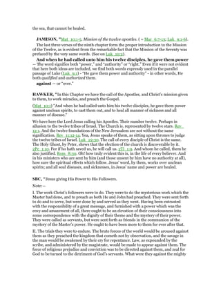the sea, that cannot be healed.
JAMISO , "Mat_10:1-5. Mission of the twelve apostles. ( = Mar_6:7-13; Luk_9:1-6).
The last three verses of the ninth chapter form the proper introduction to the Mission
of the Twelve, as is evident from the remarkable fact that the Mission of the Seventy was
prefaced by the very same words. (See on Luk_10:2).
And when he had called unto him his twelve disciples, he gave them power
— The word signifies both “power,” and “authority” or “right.” Even if it were not evident
that here both ideas are included, we find both words expressly used in the parallel
passage of Luke (Luk_9:1) - “He gave them power and authority” - in other words, He
both qualified and authorized them.
against — or “over.”
HAWKER, "In this Chapter we have the call of the Apostles, and Christ’s mission given
to them, to work miracles, and preach the Gospel.
(Mat_10:1) "And when he had called unto him his twelve disciples, he gave them power
against unclean spirits, to cast them out, and to heal all manner of sickness and all
manner of disease."
We have here the Lord Jesus calling his Apostles. Their number twelve. Perhaps in
allusion to the twelve tribes of Israel. The Church is. represented by twelve stars. Rev_
12:1. And the twelve foundations of the New Jerusalem are not without the same
signification. Rev_11:12-14. Yea, Jesus speaks of them, as sitting upon thrones to judge
the twelve tribes of Israel. Luk_22:30. The call of every disciple of Christ is the same.
The Holy Ghost, by Peter, shews that the election of the church is discoverable by it.
2Pe_1:10. For if ho hath saved us, he will call us. 2Ti_1:9. And whom he called, them he
also justified. Rom_8:30. Oh! how truly evident this is, in the life of every believer. And
in his ministers who are sent by him (and those unsent by him have no authority at all),
how sure the spiritual effects which follow. Jesus’ word, by them, works over unclean
spirits; and all soul diseases, and sicknesses, in Jesus’ name and power are healed.
SBC, "Jesus giving His Power to His Followers.
Note:—
I. The work Christ’s followers were to do. They were to do the mysterious work which the
Master had done, and to preach as both He and John had preached. They were sent forth
to do and to serve, but were done by and served as they went. Having been entrusted
with the responsibility of a great message, and furnished with a power which was the
envy and amazement of all, there ought to be an elevation of their consciousness into
some correspondence with the dignity of their theme and the mystery of their power.
They were called as servants, but were sent forth as friends in the communion of the
mystery of the Master’s power. He ought to have been more to them for ever after that.
II. The trials they were to endure. The brute forces of the world would be aroused against
them as they preached the kingdom that cometh not by observation, and the savage in
the man would be awakened by their cry for repentance. Law, as expounded by the
scribe, and administered by the magistrate, would be made to appear against them. The
force of religious prejudice and conviction was to be directed against them, and zeal for
God to be turned to the detriment of God’s servants. What were they against the mighty
 