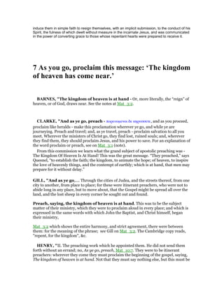 induce them in simple faith to resign themselves, with an implicit submission, to the conduct of his
Spirit, the fulness of which dwelt without measure in the incarnate Jesus, and was communicated
in the power of converting grace to those whose repentant hearts were prepared to receive it.
7 As you go, proclaim this message: ‘The kingdom
of heaven has come near.’
BAR ES, "The kingdom of heaven is at hand - Or, more literally, the “reign” of
heaven, or of God, draws near. See the notes at Mat_3:2.
CLARKE, "And as ye go, preach - πορευοµενοι δε κηρυσσετε, and as you proceed,
proclaim like heralds - make this proclamation wherever ye go, and while ye are
journeying. Preach and travel; and, as ye travel, preach - proclaim salvation to all you
meet. Wherever the ministers of Christ go, they find lost, ruined souls; and, wherever
they find them, they should proclaim Jesus, and his power to save. For an explanation of
the word proclaim or preach, see on Mat_3:1 (note).
From this commission we learn what the grand subject of apostolic preaching was -
The Kingdom Of Heaven Is At Hand! This was the great message. “They preached,” says
Quesnel, “to establish the faith; the kingdom, to animate the hope; of heaven, to inspire
the love of heavenly things, and the contempt of earthly; which is at hand, that men may
prepare for it without delay.”
GILL, "And as ye go,.... Through the cities of Judea, and the streets thereof, from one
city to another, from place to place; for these were itinerant preachers, who were not to
abide long in any place, but to move about, that the Gospel might be spread all over the
land, and the lost sheep in every corner be sought out and found.
Preach, saying, the kingdom of heaven is at hand. This was to be the subject
matter of their ministry, which they were to proclaim aloud in every place; and which is
expressed in the same words with which John the Baptist, and Christ himself, began
their ministry,
Mat_3:2 which shows the entire harmony, and strict agreement, there were between
them: for the meaning of the phrase; see Gill on Mat_3:2. The Cambridge copy reads,
"repent, for the kingdom", &c.
HE RY, "II. The preaching work which he appointed them. He did not send them
forth without an errand; no, As ye go, preach, Mat_10:7. They were to be itinerant
preachers: wherever they come they must proclaim the beginning of the gospel, saying,
The kingdom of heaven is at hand. Not that they must say nothing else, but this must be
 