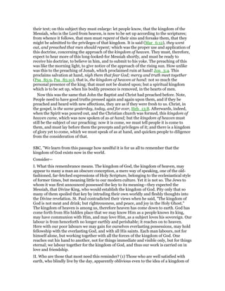 their text; on this subject they must enlarge: let people know, that the kingdom of the
Messiah, who is the Lord from heaven, is now to be set up according to the scriptures;
from whence it follows, that men must repent of their sins and forsake them, that they
might be admitted to the privileges of that kingdom. It is said (Mar_6:12), they went
out, and preached that men should repent; which was the proper use and application of
this doctrine, concerning the approach of the kingdom of heaven. They must, therefore,
expect to hear more of this long-looked-for Messiah shortly, and must be ready to
receive his doctrine, to believe in him, and to submit to his yoke. The preaching of this
was like the morning light, to give notice of the approach of the rising sun. How unlike
was this to the preaching of Jonah, which proclaimed ruin at hand! Jon_3:4. This
proclaims salvation at hand, nigh them that fear God; mercy and truth meet together
(Psa_85:9, Psa_85:10), that is, the kingdom of heaven at hand: not so much the
personal presence of the king; that must not be doated upon; but a spiritual kingdom
which is to be set up, when his bodily presence is removed, in the hearts of men.
Now this was the same that John the Baptist and Christ had preached before. Note,
People need to have good truths pressed again and again upon them, and if they be
preached and heard with new affections, they are as if they were fresh to us. Christ, in
the gospel, is the same yesterday, today, and for ever, Heb_13:8. Afterwards, indeed,
when the Spirit was poured out, and the Christian church was formed, this kingdom of
heaven came, which was now spoken of as at hand; but the kingdom of heaven must
still be the subject of our preaching: now it is come, we must tell people it is come to
them, and must lay before them the precepts and privileges of it; and there is a kingdom
of glory yet to come, which we must speak of as at hand, and quicken people to diligence
from the consideration of that.
SBC, "We learn from this passage how needful it is for us all to remember that the
kingdom of God exists now in the world.
Consider—
I. What this remembrance means. The kingdom of God, the kingdom of heaven, may
appear to many a man an obscure conception, a mere way of speaking, one of the old-
fashioned, far-fetched expressions of Holy Scripture, belonging to the ecclesiastical style
of former times, but meaning little to our modern culture. Yet it is not so. The Jews to
whom it was first announced possessed the key to its meaning—they expected the
Messiah, that Divine King, who would establish the kingdom of God. Pity only that so
many of them spoiled that key by intruding their own worldly and fleshly thoughts into
the Divine revelation. St. Paul contradicted their views when he said, "The kingdom of
God is not meat and drink; but righteousness, and peace, and joy in the Holy Ghost."
The kingdom of heaven is among us, therefore heaven has come down to earth. God has
come forth from His hidden place that we may know Him as a people knows its king,
may have communion with Him, and may love Him, as a subject loves his sovereign. Our
labour is from henceforth no longer earthly and perishable; it reaches on to heaven.
Here with our poor labours we may gain for ourselves everlasting possessions, may hold
fellowship with the everlasting God, and with all His saints. Each man labours, not for
himself alone, but working together with all the forces of the kingdom of God. One
reaches out his hand to another, not for things immediate and visible only, but for things
eternal; we labour together for the kingdom of God, and thus our work is carried on in
love and friendship.
II. Who are those that most need this reminder? (1) Those who are well satisfied with
earth, who blindly live by the day, apparently oblivious even to the idea of a kingdom of
 