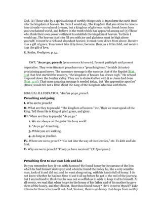 God. (2) Those who by a spiritualizing of earthly things seek to transform the earth itself
into the kingdom of heaven. To them I would say, The kingdom that you strive to raise is
here already—no realm of dreams, but a kingdom of glorious reality; break loose from
your enchanted world, and believe in the truth which has appeared among us! (3) Those
who think their own power sufficient to establish the kingdom of heaven. To them I
would say, The heaven that is to fill you with joy and gladness must be high above
yourself; it must be a rich and abundant heaven; it must come down from above. Receive
it as a gift of grace. You cannot take it by force; become, then, as a little child, and receive
it as the gift of love.
R. Rothe, Predigten, p. 52.
RWP, "As ye go, preach (poreuomenoi kērussete). Present participle and present
imperative. They were itinerant preachers on a “preaching tour,” heralds (kērukes)
proclaiming good news. The summary message is the same as that of the Baptist (Mat_
3:2) that first startled the country, “the kingdom of heaven has drawn nigh.” He echoed
it up and down the Jordan Valley. They are to shake Galilee with it as Jesus had done
(Mat_4:17). That same amazing message is needed today. But “the apprentice apostles”
(Bruce) could tell not a little about the King of the Kingdom who was with them.
BIBLICAL ILLUSTRATOR, "And as ye go, preach.
Preaching and going
I. Who are to preach?
II. What are they to preach? “The kingdom of heaven.” etc. Then we must speak of the
King. Tell them He is King of grief, grace, and glory.
III. When are they to preach? “As ye go.”
1. We are always on the go in this busy world.
2. “As ye go”-travelling.
3. While you are walking.
4. As long as you live.
IV. Where are we to preach? “ Go not into the way of the Gentiles,” etc. To kith and kin
first.
V. Why are we to preach? “Freely ye have received.” (T. Spurgeon.)
Preaching first to our own kith and kin
Do you remember how it was with Samson? He found honey in the carcase of the lion
which he had himself destroyed; and when he found the honey he, like a very sensible
man, took of it and did eat; and he went along eating, with his hands full of honey. I do
not know whether he had not time to eat it all up before he got to the end of the journey;
but I am inclined to think that he was not so selfish as to wish to keep it all to himself. At
all events, we read that when he got to the house of his father and of his mother he gave
them of the honey, and they did eat. Hast thou found honey? Have it not to thyself? Take
it home to those who have it not. And, Saviour, there is no honey that drops from earthly
 