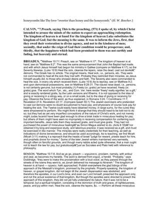 honeycombs like Thy love-“sweeter than honey and the honeycomb.” (H. W. Beecher.)
CALVI , "7.Preach, saying This is the preaching, (571) I spoke of, by which Christ
intended to arouse the minds of the nation to expect an approaching redemption.
The kingdom of heaven is at hand For the kingdom of heaven Luke substitutes the
kingdom of God; but the meaning is the same. It was to inform the Jews, first, that
they owed their restoration to divine agency, and not to the kindness of men;
secondly, that under the reign of God their condition would be prosperous; and,
thirdly, that the happiness which had been promised to them was not earthly and
fading, but heavenly and eternal.
BROADUS, "Matthew 10:7 f. Preach, see on "Matthew 4:17". The kingdom of heaven is at
hand, see on "Matthew 8:2". This was the same announcement that John the Baptist had made,
and with which Jesus himself had begun his ministry in Galilee (compare on Matthew 4:17); so the
Seventy likewise. (Luke 10:9) Heal the sick, cleanse the lepers, raise the dead, cast out devilsâ€”
demons. The Greek has no article. The original means, Heal sick, i.e., persons, etc. They were
not commanded to heal all the sick they met with. Probably they restricted their miracles, as Jesus
himself usually did, to those who showed desire and faith. The Seventy also were commanded to
heal the sick, in every city which received them. (Luke 10:9) As to leprosy, see on Matthew 8:2;
and upon demoniacal possessions, see on Matthew 8:28-31. The clause raise dead, i.e., persons,
is not certainly genuine, but most probably.(1) Freely (or, gratis) ye have received, freely (or,
gratis) give. The word which Tyn., etc., and Com. Ver. here render 'freely' really signifies 'as a gift,'
and is exactly rendered gratis, by the Latin versions and Rheims. It is not opposed to the idea of
giving or receiving in a stingy way, or on a small scale, but to the idea of giving or receiving for
pay. Observe the force of the word, as thus explained, in Romans 3:24; 1 Corinthians 11:7;
Revelation 21:6, Revelation 22:17. (Compare Isaiah 55:1) The Jewish exorcisers who pretended
to cast out demons were no doubt accustomed to have pay; and physicians of course took pay for
healing the sick. The Twelve could easily have obtained money, in large sums, for the cures they
were empowered to perform. We might think it strange that they should need to be told not to do
so; but they had as yet very imperfect conceptions of the nature of Christ's work, and not merely
might Judas Iscariot have been glad enough to drive a brisk trade in miraculous healing for pay,
but others of them might have seen no impropriety in receiving compensation for conferring such
important benefits. Jesus tells them they received gratis, and must give gratis. They had not
purchased the power of miraculous healingâ€”as Simon Magus wished to do, (Acts 8:18)â€”nor
obtained it by long and expensive study, and laborious practice; it was received as a gift, and must
be exercised in like manner. The miracles were really credentials for their teaching, as well as
indications of divine benevolence, and should be used accordingly. As to teaching, we find Micah
(Micah 3:11) making it a reproach that the heads of Israel "judge for reward, priests teach for hire,
and prophets divine for money." Some of the later Jewish writers maintained very earnestly,
though often on fanciful grounds, and though many rabbis acted quite otherwise, that a man ought
not to teach the law for pay, but gratuitouslyâ€”just as Socrates and Plato held with reference to
philosophy.
BENSON, "Matthew 10:7-8. And as ye go, preach — κηρυσσετε, proclaim, namely, with ardour
and zeal, as becomes my heralds. The word is derived from κηρυξ, a herald. “Probably,” says
Doddridge, “they were to make this proclamation with a loud voice, as they passed through the
streets of the towns they went to, as Jonah delivered his message to Nineveh.” The kingdom of
heaven is at hand — ηγγικεν, hath approached. Publish everywhere the glad tidings of the
approach of the Messiah’s kingdom, promised by the prophets. Properly speaking, the kingdom of
heaven, or gospel kingdom, did not begin till the Jewish dispensation was abolished, and
therefore the apostles, in our Lord’s time, and even our Lord himself, preached the approach only,
and not the actual existence of that kingdom. But though the apostles were directed to preach the
approach of this kingdom, they did not yet fully understand its nature, that it was not to be a
temporal, but a spiritual kingdom, consisting in the dominion of truth and grace, of righteousness,
peace, and joy within men. Heal the sick, cleanse the lepers, &c. — Perform all these miraculous
 