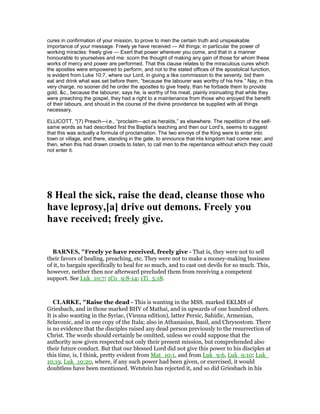 cures in confirmation of your mission, to prove to men the certain truth and unspeakable
importance of your message. Freely ye have received — All things; in particular the power of
working miracles: freely give — Exert that power wherever you come, and that in a manner
honourable to yourselves and me: scorn the thought of making any gain of those for whom these
works of mercy and power are performed. That this clause relates to the miraculous cures which
the apostles were empowered to perform, and not to the stated offices of the apostolical function,
is evident from Luke 10:7, where our Lord, in giving a like commission to the seventy, bid them
eat and drink what was set before them, “because the labourer was worthy of his hire.” Nay, in this
very charge, no sooner did he order the apostles to give freely, than he forbade them to provide
gold, &c., because the labourer, says he, is worthy of his meat, plainly insinuating that while they
were preaching the gospel, they had a right to a maintenance from those who enjoyed the benefit
of their labours, and should in the course of the divine providence be supplied with all things
necessary.
ELLICOTT, "(7) Preach—i.e., “proclaim—act as heralds,” as elsewhere. The repetition of the self-
same words as had described first the Baptist’s teaching and then our Lord’s, seems to suggest
that this was actually a formula of proclamation. The two envoys of the King were to enter into
town or village, and there, standing in the gate, to announce that His kingdom had come near, and
then, when this had drawn crowds to listen, to call men to the repentance without which they could
not enter it.
8 Heal the sick, raise the dead, cleanse those who
have leprosy,[a] drive out demons. Freely you
have received; freely give.
BAR ES, "Freely ye have received, freely give - That is, they were not to sell
their favors of healing, preaching, etc. They were not to make a money-making business
of it, to bargain specifically to heal for so much, and to cast out devils for so much. This,
however, neither then nor afterward precluded them from receiving a competent
support. See Luk_10:7; 1Co_9:8-14; 1Ti_5:18.
CLARKE, "Raise the dead - This is wanting in the MSS. marked EKLMS of
Griesbach, and in those marked BHV of Mathai, and in upwards of one hundred others.
It is also wanting in the Syriac, (Vienna edition), latter Persic, Sahidic, Armenian,
Sclavonic, and in one copy of the Itala; also in Athanasius, Basil, and Chrysostom. There
is no evidence that the disciples raised any dead person previously to the resurrection of
Christ. The words should certainly be omitted, unless we could suppose that the
authority now given respected not only their present mission, but comprehended also
their future conduct. But that our blessed Lord did not give this power to his disciples at
this time, is, I think, pretty evident from Mat_10:1, and from Luk_9:6, Luk_9:10; Luk_
10:19, Luk_10:20, where, if any such power had been given, or exercised, it would
doubtless have been mentioned. Wetstein has rejected it, and so did Griesbach in his
 