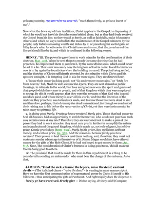 ye learn posterity, ‫ממני‬ ‫שלמד־תאם‬ ‫כמו‬ ‫בחנם‬ ‫,למדו‬ "teach them freely, as ye have learnt of
me".''
Now what the Jews say of their traditions, Christ applies to the Gospel: in dispensing of
which he would not have his disciples come behind them; but as they had freely received
the Gospel from his lips; so they would as freely, as well as faithfully, make it known to
others; and which no ways contradicts the maintenance of the Gospel ministers by the
people; only forbids amassing wealth and riches by it, or preaching for sordid gain, or
filthy lucre's sake: for otherwise it is Christ's own ordinance, that the preachers of the
Gospel should live by it; and which is confirmed in the following verses.
HE RY, "III. The power he gave them to work miracles for the confirmation of their
doctrine, Mat_10:8. When he sent them to preach the same doctrine that he had
preached, he empowered them to confirm it, by the same divine seals, which could never
be set to a lie. This is not necessary now the kingdom of God is come; to call for miracles
now is to lay again the foundation when the building is reared. The point being settled,
and the doctrine of Christ sufficiently attested, by the miracles which Christ and his
apostles wrought, it is tempting God to ask for more signs. They are directed here,
1. To use their power in doing good: not “Go and remove mountains,” or “fetch fire
from heaven,” but, Heal the sick, cleanse the lepers. They are sent abroad as public
blessings, to intimate to the world, that love and goodness were the spirit and genius of
that gospel which they came to preach, and of that kingdom which they were employed
to set up. By this it would appear, that they were the servants of that God who is good
and does good, and whose mercy is over all his works; and that the intention of the
doctrine they preached, was to heal sick souls, and to raise those that were dead in sin;
and therefore, perhaps, that of raising the dead is mentioned; for though we read not of
their raising any to life before the resurrection of Christ, yet they were instrumental to
raise many to spiritual life.
2. In doing good freely; Freely ye heave received, freely give. Those that had power to
heal all diseases, had an opportunity to enrich themselves; who would not purchase such
easy certain cures at any rate? Therefore they are cautioned not to make a gain of the
power they had to work miracles: they must cure gratis, further to exemplify the nature
and complexion of the gospel kingdom, which is made up, not only of grace, but of free
grace. Gratia gratis data (Rom_3:24), freely by his grace, Buy medicines without
money, and without price, Isa_55:1. And the reason is, because freely you have
received. Their power to heal the sick cost them nothing, and, therefore, they must not
make any secular advantage to themselves of it. Simon Magus would not have offered
money for the gifts of the Holy Ghost, if he had not hoped to get money by them; Act_
8:18. Note, The consideration of Christ's freeness in doing good to us, should make us
free in doing good to others.
IV. The provision that must be made for them in this expedition; it is a thing to be
considered in sending an ambassador, who must bear the charge of the embassy. As to
that,
JAMISO , "Heal the sick, cleanse the lepers, raise the dead, cast out
devils — (The italicized clause - “raise the dead” - is wanting in many manuscripts).
Here we have the first communication of supernatural power by Christ Himself to His
followers - thus anticipating the gifts of Pentecost. And right royally does He dispense it.
freely ye have received, freely give — Divine saying, divinely said! (Compare
 