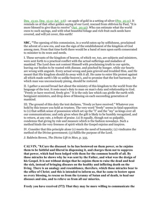 Deu_15:10, Deu_15:11; Act_3:6) - an apple of gold in a setting of silver (Pro_25:11). It
reminds us of that other golden saying of our Lord, rescued from oblivion by Paul, “It is
more blessed to give than to receive” (Act_20:35). Who can estimate what the world
owes to such sayings, and with what beautiful foliage and rich fruit such seeds have
covered, and will yet cover, this earth!
SBC, "The opening of this commission, in a world eaten up by selfishness, proclaimed
the advent of a new era, and was the sign of the establishment of the kingdom of God
among men. From that time forth there would be a band of men upon earth consecrated
to minister to its woes and needs.
I. These servants of the kingdom of heaven, of which we, too, are subjects and ministers,
were sent forth to a practical conflict with the actual sufferings and maladies of
mankind. The Lord does not content Himself with proclaiming truth to our spirits,
leaving our bodies to be wasted with disease, and pinched by hunger, while our hearts
are wrung with anguish. Every actual wrong and pain grieved and troubled Him, and He
meant that His kingdom should do away with it all. He came to enter His protest against
all which made earth’s life so unlike heaven’s, and to promise that the lost harmony, for
which man was unconsciously pining, should be restored.
II. I gather a second broad fact about the ministry of this kingdom to the world from the
language of the text. It rests man’s duty to man on man’s duty and relationship to God.
"Freely ye have received, freely give." It is the only law which can girdle the earth with
benignant ministers, and drop dews of blessing on each succeeding generation of
mankind.
III. The ground of this duty the text declares, "Freely ye have received." Whatever you
hold by this tenure you hold as trustees. The very word "freely" seems in fatal opposition
to (1) that selfish sense cf possession which set up the "I" and the "my" as kings over all
our communications; and only gives when the gift is likely to be humbly recognized, and
to return, at any rate, a tribute of praise. (2) It equally, though not so palpably,
condemns that giving by rule and measure which is the fashion nowadays. Such a
method binds the very freeness of spirit which the Gospel enjoins and inspires.
IV. Consider that this principle alone (1) meets the need of humanity; (2) vindicates the
method of the Divine government; (3) fulfils the purpose of the Lord.
J. Baldwin Brown, The Divine Lift in Man, p. 335.
CALVI , "8.Cure the diseased As he has bestowed on them power, so he enjoins
them to be faithful and liberal in dispensing it, and charges them not to suppress
that power, which had been lodged with them for the common benefit of all. By
those miracles he shows why he was sent by the Father, and what was the design of
his Gospel. It is not without design that he enjoins them to raise the dead and heal
the sick, instead of bringing diseases on the healthy and inflicting death on the
living. There is an analogy and resemblance, therefore, which those miracles bear to
the office of Christ; and this is intended to inform us, that he came to bestow upon
us every blessing, to rescue us from the tyranny of Satan and of death, to heal our
diseases and sins, and to relieve us from all our miseries.
Freely you have received (572) That they may be more willing to communicate the
 