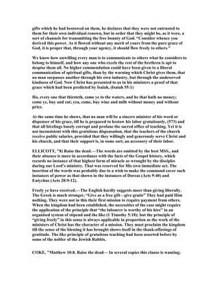 gifts which he had bestowed on them, he declares that they were not entrusted to
them for their own individual renown, but in order that they might be, as it were, a
sort of channels for transmitting the free bounty of God. “Consider whence you
derived this power. As it flowed without any merit of yours from the pure grace of
God, it is proper that, through your agency, it should flow freely to others.”
We know how unwilling every man is to communicate to others what he considers to
belong to himself, and how any one who excels the rest of the brethren is apt to
despise them all. o higher commendation could have been given to a liberal
communication of spiritual gifts, than by the warning which Christ gives them, that
no man surpasses another through his own industry, but through the undeserved
kindness of God. ow Christ has presented to us in his ministers a proof of that
grace which had been predicted by Isaiah, (Isaiah 55:1)
Ho, every one that thirsteth, come ye to the waters, and he that hath no money;
come ye, buy and eat; yea, come, buy wine and milh without money and without
price.
At the same time he shows, that no man will be a sincere minister of his word or
dispenser of his grace, till he is prepared to bestow his labor gratuitously, (573) and
that all hirelings basely corrupt and profane the sacred office of teaching. Yet it is
not inconsistent with this gratuitous dispensation, that the teachers of the church
receive public salaries, provided that they willingly and generously serve Christ and
his church, and that their support is, in some sort, an accessory of their labor.
ELLICOTT, "8) Raise the dead.—The words are omitted by the best MSS., and
their absence is more in accordance with the facts of the Gospel history, which
records no instance of that highest form of miracle as wrought by the disciples
during our Lord’s ministry. That was reserved for His own immediate act. The
insertion of the words was probably due to a wish to make the command cover such
instances of power as that shown in the instances of Dorcas (Acts 9:40) and
Eutychus (Acts 20:9-12).
Freely ye have received.—The English hardly suggests more than giving liberally.
The Greek is much stronger, “Give as a free gift—give gratis” They had paid Him
nothing. They were not in this their first mission to require payment from others.
When the kingdom had been established, the necessities of the case might require
the application of the principle that “the labourer is worthy of his hire” in an
organised system of stipend and the like (1 Timothy 5:18); but the principle of
“giving freely” in this sense is always applicable in proportion as the work of the
ministers of Christ has the character of a mission. They must proclaim the kingdom
till the sense of the blessing it has brought shows itself in the thank-offerings of
gratitude. The like principle of gratuitous teaching had been asserted before by
some of the nobler of the Jewish Rabbis.
COKE, "Matthew 10:8. Raise the dead— In several copies this clause is wanting;
 