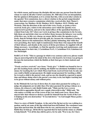 for which reason, and because the disciples did not raise any person from the dead
whom we read of, till after Christ's ascension, Dr. Mill takes it for an interpolation.
But his opinion is ill-founded; as it is certain that this, with several other articles in
the apostles' first commission, have a direct relation to the period comprehended
under that more extensive commission which they received after their Master's
resurrection. See Matthew 10:18; Matthew 10:21; Matthew 10:23. Whitby and
Wetstein. That the direction at the end of this verse, Freely, or gratis ye have
received, freely give, relates to the miraculous cures which the apostles were
empowered to perform, and not to the stated offices of the apostolical function, is
evident from Luke 10:7 where our Lord, in giving a like commission to the Seventy,
bids them eat and drink what was set before them, because the labourer was worthy
of his hire; nay, in this very charge, no sooner did he order the apostles to give
freely, than he forbade them to provide gold, &c. because the workman is worthy of
his meat; [deserves his maintenance; Heylin;] plainly intimating, that while they
were preaching, they had a right to maintenance from those who enjoyed the benefit
of their labours, and should, in the course of divine providence, be supplied with all
things necessary. Accordingly, we find the apostles receiving such maintenance, and
insisting upon it as their due, 1 Corinthians 9:4-5; 1 Corinthians 9:14. Galatians 6:6.
See Macknight.
BARCLAY 8-10, "This is a passage in which every sentence and every phrase would
ring an answering bell in the mind of the Jews who heard it. In it Jesus was giving to
his men the instructions which the Rabbis at their best gave to their students and
disciples.
"Freely you have received," says Jesus, "freely give." A Rabbi was bound by law to
give his teaching freely and for nothing; the Rabbi was absolutely forbidden to take
money for teaching the Law which Moses had freely received from God. In only one
case could a Rabbi accept payment. He might accept payment for teaching a child,
for to teach a child is the parent's task, and no one else should be expected to spend
time and labour doing what is the parent's own duty to do; but higher teaching had
to be given without money and without price.
In the Mishnah the Law lays it down that, if a man takes payment for acting as a
judge, his judgments are invalid; that, if he takes payment for giving evidence as a
witness, his witness is void. Rabbi Zadok said, "Make not the Law a crown
wherewith to aggrandize thyself, nor a spade wherewith to dig." Hillel said, "He
who makes a worldly use of the crown of the Law shall waste away. Hence thou
mayest infer that whosoever desires a profit for himself from the words of the Law
is helping on his own destruction." It was laid down: "As God taught Moses gratis--
so do thou."
There is a story of Rabbi Tarphon. At the end of the fig harvest he was walking in a
garden; and he ate some of the figs which had been left behind. The watchmen came
upon him and beat him. He told them who he was, and because he was a famous
Rabbi they let him go. All his life he regretted that he had used his status as a Rabbi
to help himself. "Yet all his days did he grieve, for he said, 'Woe is me, for I have
 