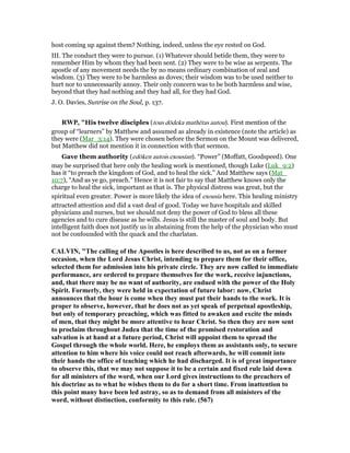 host coming up against them? Nothing, indeed, unless the eye rested on God.
III. The conduct they were to pursue. (1) Whatever should betide them, they were to
remember Him by whom they had been sent. (2) They were to be wise as serpents. The
apostle of any movement needs the by no means ordinary combination of zeal and
wisdom. (3) They were to be harmless as doves; their wisdom was to be used neither to
hurt nor to unnecessarily annoy. Their only concern was to be both harmless and wise,
beyond that they had nothing and they had all, for they had God.
J. O. Davies, Sunrise on the Soul, p. 137.
RWP, "His twelve disciples (tous dōdeka mathētas autou). First mention of the
group of “learners” by Matthew and assumed as already in existence (note the article) as
they were (Mar_3:14). They were chosen before the Sermon on the Mount was delivered,
but Matthew did not mention it in connection with that sermon.
Gave them authority (edōken autois exousian). “Power” (Moffatt, Goodspeed). One
may be surprised that here only the healing work is mentioned, though Luke (Luk_9:2)
has it “to preach the kingdom of God, and to heal the sick.” And Matthew says (Mat_
10:7), “And as ye go, preach.” Hence it is not fair to say that Matthew knows only the
charge to heal the sick, important as that is. The physical distress was great, but the
spiritual even greater. Power is more likely the idea of exousia here. This healing ministry
attracted attention and did a vast deal of good. Today we have hospitals and skilled
physicians and nurses, but we should not deny the power of God to bless all these
agencies and to cure disease as he wills. Jesus is still the master of soul and body. But
intelligent faith does not justify us in abstaining from the help of the physician who must
not be confounded with the quack and the charlatan.
CALVI , "The calling of the Apostles is here described to us, not as on a former
occasion, when the Lord Jesus Christ, intending to prepare them for their office,
selected them for admission into his private circle. They are now called to immediate
performance, are ordered to prepare themselves for the work, receive injunctions,
and, that there may be no want of authority, are endued with the power of the Holy
Spirit. Formerly, they were held in expectation of future labor: now, Christ
announces that the hour is come when they must put their hands to the work. It is
proper to observe, however, that he does not as yet speak of perpetual apostleship,
but only of temporary preaching, which was fitted to awaken and excite the minds
of men, that they might be more attentive to hear Christ. So then they are now sent
to proclaim throughout Judea that the time of the promised restoration and
salvation is at hand at a future period, Christ will appoint them to spread the
Gospel through the whole world. Here, he employs them as assistants only, to secure
attention to him where his voice could not reach afterwards, he will commit into
their hands the office of teaching which he had discharged. It is of great importance
to observe this, that we may not suppose it to be a certain and fixed rule laid down
for all ministers of the word, when our Lord gives instructions to the preachers of
his doctrine as to what he wishes them to do for a short time. From inattention to
this point many have been led astray, so as to demand from all ministers of the
word, without distinction, conformity to this rule. (567)
 