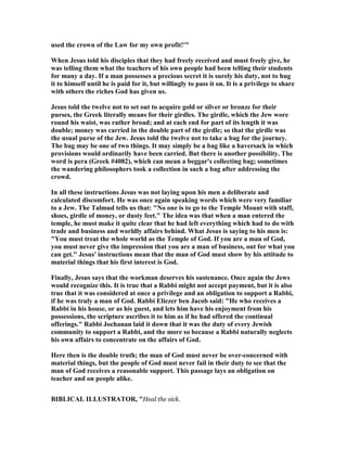 used the crown of the Law for my own profit!'"
When Jesus told his disciples that they had freely received and must freely give, he
was telling them what the teachers of his own people had been telling their students
for many a day. If a man possesses a precious secret it is surely his duty, not to hug
it to himself until he is paid for it, but willingly to pass it on. It is a privilege to share
with others the riches God has given us.
Jesus told the twelve not to set out to acquire gold or silver or bronze for their
purses, the Greek literally means for their girdles. The girdle, which the Jew wore
round his waist, was rather broad; and at each end for part of its length it was
double; money was carried in the double part of the girdle; so that the girdle was
the usual purse of the Jew. Jesus told the twelve not to take a bag for the journey.
The bag may be one of two things. It may simply be a bag like a haversack in which
provisions would ordinarily have been carried. But there is another possibility. The
word is pera (Greek #4082), which can mean a beggar's collecting bag; sometimes
the wandering philosophers took a collection in such a bag after addressing the
crowd.
In all these instructions Jesus was not laying upon his men a deliberate and
calculated discomfort. He was once again speaking words which were very familiar
to a Jew. The Talmud tells us that: " o one is to go to the Temple Mount with staff,
shoes, girdle of money, or dusty feet." The idea was that when a man entered the
temple, he must make it quite clear that he had left everything which had to do with
trade and business and worldly affairs behind. What Jesus is saying to his men is:
"You must treat the whole world as the Temple of God. If you are a man of God,
you must never give the impression that you are a man of business, out for what you
can get." Jesus' instructions mean that the man of God must show by his attitude to
material things that his first interest is God.
Finally, Jesus says that the workman deserves his sustenance. Once again the Jews
would recognize this. It is true that a Rabbi might not accept payment, but it is also
true that it was considered at once a privilege and an obligation to support a Rabbi,
if he was truly a man of God. Rabbi Eliezer ben Jacob said: "He who receives a
Rabbi in his house, or as his guest, and lets him have his enjoyment from his
possessions, the scripture ascribes it to him as if he had offered the continual
offerings." Rabbi Jochanan laid it down that it was the duty of every Jewish
community to support a Rabbi, and the more so because a Rabbi naturally neglects
his own affairs to concentrate on the affairs of God.
Here then is the double truth; the man of God must never be over-concerned with
material things, but the people of God must never fail in their duty to see that the
man of God receives a reasonable support. This passage lays an obligation on
teacher and on people alike.
BIBLICAL ILLUSTRATOR, "Heal the sick.
 