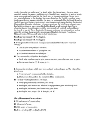 receive from pilgrims and others.” In South Africa the disease is very frequent, more
especially among the negroes and Hottentots. Very little care was taken to tend or isolate
these unfortunate sufferers while the Dutch were in possession of Cape Colony, since
they mostly belonged to the despised black race, but when the English came into power
in 1810 a settlement was appointed for the lepers at a place called by the Dutch Hemel en
Aaede (Heaven on Earth), which seems a most inappropriate name, but that the devoted
labours of the Moravian missionary Lehmann sweetened the lot of these unhappy ones.
In 1845 the settlement was removed to Robber Island, nearly opposite Cape Town,
where the lepers, it was thought, would be more completely isolated, and would enjoy
the benefit of sea-air. There the devoted Lehmann continued his ministrations, having
under his spiritual charge a motley assemblage of English, Germans, Frenchmen,
Malays, Swedes, Africans, only alike in their misfortune.
Freely ye have received, freely give.-
Freely ye have received, freely give
I. A very profitable recollection. Have you received at all? How have we received?
“Freely.”
1. Look at your own personal salvation.
2. Look at the abundance of grace given you.
3. Look at the treasures set before you.
II. The constraining obligation-“Freely give.”
1. Think what you have to give, give your own selves, your substance, your prayers.
2. How you are to give. (C. Bridges, M. A.)
I. Consider the privileges which have been so freely bestowed upon us. The value of the
gospel seen-
1. From our Lord’s commission to His disciples.
2. The labours attendant on the execution of that commission.
II. The duty resulting from these privileges.
1. Freely give your money, influence, and ability.
2. Freely give your friends and relatives to engage in this great missionary work.
3. Freely give yourselves, your lives to this great work.
4. Freely give your prayers. (J. B. Sumpter, M. A.)
The philosophy of benevolence
I. Giving is an act of consecration.
II. It is an act of grace.
III. It is an act of communion.
IV. It is a privilege. (W. M. Taylor, D. D.)
 