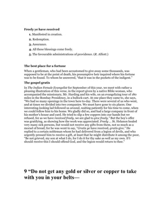 Freely ye have received
1. Manifested in creation.
2. Redemption.
3. Assurance.
4. All these blessings come freely.
5. The favourable administrations of providence. (R. Alliott.)
The best place for a fortune
When a gentleman, who had been accustomed to give away some thousands, was
supposed to be at the point of death, his presumptive heir inquired where his fortune
was to be found. To whom he answered, “that it was in the pockets of the indigent.”
The gospel gratis
In The Indian Female Evangelist for September of this year, we meet with rather a
pleasing illustration of this verse, in the report given by a native Bible-woman, who
accompanied the missionary, Mr. Harding and his wife, on an evangelizing tour of 180
miles in the Bombay Presidency, in a bullock-cart. At one place they came to, she says,
“We had so many openings in the town here to-day. There were several of us who went,
and at times we divided into two companies. We must have gone to six places. One
interesting-looking lad followed us around, waiting patiently for his time to come, when
we could follow him to his home. We gladly did so, and had a large company in front of
his mother’s house and yard. He tried to slip a few coppers into our hands but we
refused, for as we have received freely, we are glad to give freely.” But the boy’s offer
was gratifying, as showing how the work was appreciated. Freely … St. Helanon healed
very many sick persons, but would not receive any gifts from them, not so much as a
morsel of bread; for he was wont to say, “Gratis ye have received, gratis give.” He
replied to a certain nobleman whom he had delivered from a legion of devils, and who
urgently pressed him to receive a gift, at least that he might distribute it among the poor,
“Be not grieved, my son at what I do, for I do it for thy sake as well as my own. If I
should receive this I should offend God, and the legion would return to thee.”
9 “Do not get any gold or silver or copper to take
with you in your belts—
 