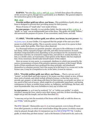 BAR ES, "See also Mar_6:8-11, and Luk_9:3-5. In both these places the substance
of this account is given, though not so particularly as in Matthew. The general subject is
the instructions given to the apostles.
Mat_10:9
Provide neither gold nor silver, nor brass - This prohibition of gold, silver, and
brass is designed to prevent their providing money for their journey.
Pieces of money of “small value” were made of brass.
In your purses - Literally, in your girdles (belts). See the notes at Mat_5:38-41. A
“girdle” or “sash” was an indispensable part of the dress. This girdle was made “hollow,”
and answered the purpose of a purse. It was convenient, easily borne, and safe.
CLARKE, "Provide neither gold, nor silver, nor brass, in your purses - Εις
τας ξωνας υµων, in your Girdles. It is supposed that the people of the east carry their
money in a fold of their girdles. This is scarcely correct: they carry it in a purse in their
bosom, under their girdles. This I have often observed.
In a thousand instances an apostolic preacher, who goes to the wilderness to seek the
lost sheep, will be exposed to hunger and cold, and other inconveniences; he must
therefore resign himself to God, depending on his providence for the necessaries of life.
If God have sent him, he is bound to support him, and will do it: anxiety therefore, in
him, is a double crime, as it insinuates a bad opinion of the Master who has employed
him. Every missionary should make himself master of this subject.
Have no money in your purse, is a command, obedience to which was secured by the
narrow circumstances of most of the primitive genuine preachers of the Gospel. Whole
herds of friars mendicants have professed the same principle, and abandoned
themselves to voluntary poverty; but if the money be in the heart it is a worse evil. In the
former case, it may be a temptation to sin; in the latter, it must be ruinous.
GILL, "Provide neither gold, nor silver, nor brass,.... That is, not any sort of
"money", as both Mark and Luke express it: for money was then coined, as now, of these
three sorts of metals, and which include all kind of money; so that they were not to
provide, get, prepare, or take along with them for their journey, as not gold, nor silver, or
any parcel of this sort of money, which might be of considerable importance, and lasting
consequence to them; so neither brass money, as, halfpence, and farthings, the least, and
most inconsiderable: they were forbidden to carry any of either sort
in your purses: or, as it may be rendered, "in", or "within your girdles"; in which
travellers, among the Jews, used to carry their money; and who, in their travelling dress,
might not go into the temple, and are thus described (h);
"a man may not go into the mountain of the house with his staff, or with his shoes on,
nor ‫,בפונדתו‬ "with his girdle".''
The ‫פונדא‬ "phunda", Maimonides says (i), is an inner garment, wore to keep off sweat
from other garments, to which were sewed hollow things like purses, in which a man put
what he pleased; though other (k) interpreters say it is ‫מעות‬ ‫בו‬ ‫שנותנין‬ ‫חלול‬ ‫,אזור‬ "a hollow
girdle, in which they put their money": and so the Romans (l) had used to do; and so do
 