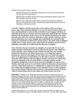 disciples this precept for three reasons;
(1) That being free from all earthly affections and cares, they should depend
entirely upon God’s providence;
(2) That they should be wholly intent upon preaching the gospel, and give all
their thoughts and cares to that;
(3) That they might give to all nations an illustrious example of simplicity,
poverty, and contempt of riches, whereby they might draw all men to love and
admiration of the heavenly life.
CALVI , "Matthew 10:9.Do not provide. As the embassy (575) was of such a
nature, that Christ wished the disciples to traverse the whole of Judea within a few
days, and immediately to return to him, he forbids to carry luggage with them, by
which this speed may be retarded. Some have ignorantly supposed that the rule here
laid down for the ministers of the word, or for the apostles, is perpetual. We shall
presently meet with a few sentences which have a more extensive reference: but the
present injunctions not to carry baggage must undoubtedly be restricted to that
temporary commission of which I have already spoken. The whole of the prohibition
of gold, silver, a scrip, and two coats, which is given by Matthew, must be read in
immediate connection, as is evident from the other two Evangelists.
I have therefore chosen to translate υὴ κτήσησθε, do not provide: for our Lord
simply intended to forbid them to take any thing for the journey They might have
scrips, and shoes, and a change of coats, at home; but that they may be better
prepared for the journey, he orders them to leave every thing that would be
burdensome. Such too is the import of what Mark says, to be shod with sandals
There is an appearance of contradiction as to the staff, or stick for, according to
Mark, the staff is allowed, while according to Matthew and Luke it is refused. But
there is an ambiguity in the use of the Hebrew word ‫,שבט‬ (shebet;) and the
Evangelists, though they wrote in Greek, used the word ῥάβδος in various senses.
Matthew and Luke mean by it a rod which would be burdensome to the person who
carries it: while Mark means by it a walking-stick to support and relieve a traveler.
It is evident, that in making a journey it was customary to carry a staff; and hence
those words of Jacob, With my staff, I passed over this Jordan, (Genesis 32:10,) by
which he acknowledges that he came empty and without money into Syria.
BROADUS, "Matthew 10:9 f. While they were thus to work their miracles, and teach the
people, without pay, they must, on the other hand, look to those among whom they went for food
and clothing, (Matthew 10:9 f.) and for a hospitable reception. (Matthew 10:11-15) They must
neither seek for gain, (Matthew 19:8) nor be anxious about their livelihood, but laying aside both
selfish aims and personal cares, devote themselves to their appointed task. He therefore directs
them to lay in no money, whether gold, silver, or copper, no provision bag, nor staff, nor extra
clothing, nor even a loaf of bread; (Mark 6:8, Luke 9:3) since the labourer is worthy of his
sustenance. Our Lord is not giving an exact list of objects to be dispensed with, but is only
illustrating the principle; and so (Luketteroth) it is not strange that the other Gospels give the
details somewhat differently.
Provide neither gold, etc., or, as in Rev, Ver., Get you no gold, nor silver, nor copper, in your
girdles. The expression involves a climaxâ€”not gold, nor yet silver, nor even copper. Mark (Mark
 
