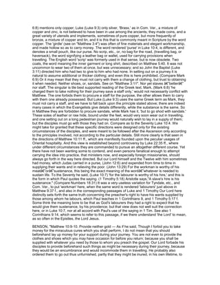 6:8) mentions only copper; Luke (Luke 9:3) only silver, 'Brass,' as in Com. Ver., a mixture of
copper and zinc, is not believed to have been in use among the ancients; they made coins, and a
great variety of utensils and implements, sometimes of pure copper, but more frequently of
bronze, a mixture of copper and tin, and it is this that is commonly meant in Scripture by the word
copper. The 'girdle' (see on "Matthew 3:4") was often of fine materials and elegant workmanship,
and made hollow so as to carry money. The word rendered 'purse' in Luke 10:4, is different, and
denotes a small pouch, like our purse. No scrip, etc., or, no bag for the road, (travelling bag, or
haversack), the word signifying a leather bag or wallet, used for carrying provisions when
travelling. The English word 'scrip' was formerly used in that sense, but is now obsolete. Two
coats, the word meaning the inner garment or long shirt, described on Matthew 5:40. It was not
uncommon to wear two of them at once, but was unnecessary; and so John the Baptist (Luke
3:11) directed him who had two to give to him who had none. In setting out on a journey it is
natural to assume additional or thicker clothing; and even this is here prohibited. (Compare Mark
6:9) Or it may mean that they must not carry with them a change of clothing, but trust to obtaining
it when needed. Neither shoes, or, sandals. See on "Matthew 3:11". Nor yet staves â€”betterâ€”
nor staff. The singular is tile best supported reading of the Greek text. Mark, (Mark 6:8) 'he
charged them to take nothing for their journey save a staff only,' would not necessarily conflict with
Matthew. The one forbids them to procure a staff for the purpose, the other allows them to carry
with them one already possessed. But Luke (Luke 9:3) uses the same Greek term as Mark, they
must not carry a staff, and we have to fall back upon the principle stated above; there are indeed
many cases in which the Evangelists give details differently, while the substance is the same. So
in Matthew they are forbidden to procure sandals, while Mark has it, 'but to go shod with sandals.'
These soles of leather or raw hide, bound under the feet, would very soon wear out in travelling,
and one setting out on a long pedestrian journey would naturally wish to lay in a supply of them;
but the disciples must go with those they had on. Compare as to the Seventy Luke 10:4. We
might take for granted that these specific directions were designed only for the existing
circumstances of the disciples, and were meant to be followed after the Ascension only according
to the principles involved, not according to the particular details. Still more clearly is that seen in
the directions of Matthew 10:11 ff., which are manifestly founded upon the peculiar usages of
Oriental hospitality. And this view is established beyond controversy by Luke 22:35 ff., where
under different circumstances they are commanded to pursue an altogether different course. Yet
there have not been wanting some to contend, and even persons fanatical enough to attempt
carrying the idea into practice, that ministers now, and especially foreign missionaries, should
always go forth in the way here directed. But our Lord himself and the Twelve with him sometimes
had money, which Judas carried in a purse, (John 12:6) and expended from time to time in
supplying their wants and in relieving the poor. (John 13:29) For the workman is worthy of his
meatâ€”orâ€”sustenance, this being the exact meaning of the wordâ€”whatever is needed to
sustain life. To the Seventy he said, (Luke 10:7) 'for the labourer is worthy of his hire,' and this is
the form in which Paul quotes the saying. (1 Timothy 5:18) Aristotle says,"A slave's hire is his
sustenance." (Compare Numbers 18:31) It was a very useless variation for Tyndale, etc., and
Com. Ver., to put 'workman' here, when the same word is rendered 'labourers' just above in
Matthew 9:37 f., and also in the corresponding passages of Luke and 1 Timothy Our Lord here
distinctly sets forth the same truth concerning the preacher's right to have his wants supplied by
those among whom he labours, which Paul teaches in 1 Corinthians 9, and 1 Timothy 5:17 f.
Some think the meaning bore to be that as God's labourers they had a right to expect that he
would give them sustenance, by his providence; but that view does not well suit the connection
here, or in Luke 10:7, nor at all accord with Paul's use of the saying in 1 Tim. See also 1
Corinthians 9:14, which seems to refer to this passage, if we there understand 'the Lord' to mean,
as so often in the Epistles, the Lord Jesus.
BENSON, "Matthew 10:9-10. Provide neither gold — As if he said, Though I forbid you to take
money for the miraculous cures which you shall perform, I do not mean that you should
beforehand lay up money for your support during your journey. You are not even to provide the
clothes and shoes which you may have occasion for before you return; because you shall be
supplied with whatever you need by those to whom you preach the gospel. Our Lord forbade his
disciples to provide beforehand such things as might be necessary during their journey, because
they would be an encumbrance and would incommode them in travelling. He probably also
ordered them to go out thus unfurnished, partly that they might be inured, in his own lifetime, to
 