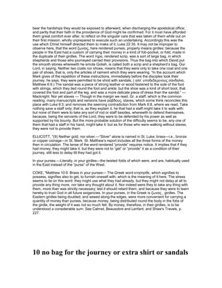 bear the hardships they would be exposed to afterward, when discharging the apostolical office;
and partly that their faith in the providence of God might be confirmed. For it must have afforded
them great comfort ever after, to reflect on the singular care that was taken of them while out on
their first mission, wholly unprepared to execute such an undertaking. Accordingly this was the
use which Christ himself directed them to make of it, Luke 22:35. It may not be improper to
observe here, that the word ζωναις, here rendered purses, properly means girdles: because the
people in the East had a custom of carrying their money in a kind of fob-pocket, or fold, made in
the duplicate of their girdles. The word τηρα, rendered scrip, was a sort of large bag, in which
shepherds and those who journeyed carried their provisions. Thus the bag into which David put
the smooth stones wherewith he smote Goliah, is called both a scrip and a shepherd’s bag. Our
Lord, in saying, Neither two coats nor shoes, means that they were only to take one coat and one
pair of shoes, that is, only the articles of raiment which they were wearing. “In the account which
Mark gives of the repetition of these instructions, immediately before the disciples took their
journey, he says, they were permitted to be shod with sandals; ( αλλ’ υποδεδεµενους σανδαλια,
Matthew 6:9.) The sandal was a piece of strong leather or wood fastened to the sole of the foot
with strings, which they tied round the foot and ankle; but the shoe was a kind of short boot, that
covered the foot and part of the leg, and was a more delicate piece of dress than the sandal.” —
Macknight. Nor yet staves — Though in the margin we read, Gr. a staff, which is the common
reading, many manuscripts and versions have ραβδους, staves, which some think reconciles this
place with Luke 9:3; and removes the seeming contradiction from Mark 6:8, where we read, Take
nothing save a staff only; that is, as they explain it, he that had a staff might take it to walk with:
but none of them were to take any sort of rod or staff besides, wherewith to defend themselves,
because, being the servants of the Lord, they were to be defended by his power as well as
supported by his bounty. But the more probable solution of the difficulty seems to be, any one of
them that had a staff in his hand, might take it: but as for those who were walking without staves,
they were not to provide them.
ELLICOTT, "(9) Neither gold, nor silver.—“Silver” alone is named in St. Luke; brass—i.e., bronze
or copper coinage—in St. Mark. St. Matthew’s report includes all the three forms of the money
then in circulation. The tense of the word rendered “provide” requires notice. It implies that if they
had money, they might take it, but they were not to “get” or “provide” it as a condition of their
journey, still less to delay till they had got it.
In your purses.—Literally, in your girdles—the twisted folds of which were, and are, habitually used
in the East instead of the “purse” of the West.
COKE, "Matthew 10:9. Brass in your purses— The Greek word κτησησθε, which signifies to
possess, signifies also to get, to furnish oneself with; which is the meaning of it here. The stress
seems to lie on this word: they might use what they had already, but they might not delay at all to
provide any thing more, nor take any thought about it. Nor indeed were they to take any thing with
them, more than was strictly necessary; lest it should retard them, and because they were to learn
hereby to trust God in all future exigencies. In your purses, in the Greek is ζωνας , girdles. The
Eastern girdles being doubled, and sewed along the edges, were more convenient for carrying a
quantity of money than purses, because money, being distributed round the body in the fobs of
the girdle, the weight of it was not so much felt. By money, therefore, in their girdles, is to be
understood a considerable sum. See Calmet, Beausobre and Lenfant, and Shaw's Travels, p.
227.
10 no bag for the journey or extra shirt or sandals
 