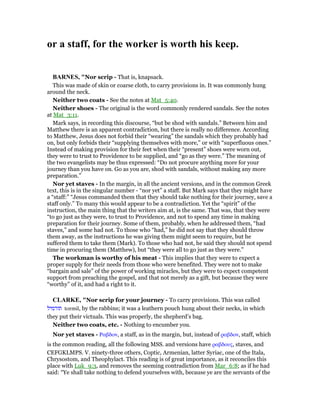 or a staff, for the worker is worth his keep.
BAR ES, "Nor scrip - That is, knapsack.
This was made of skin or coarse cloth, to carry provisions in. It was commonly hung
around the neck.
Neither two coats - See the notes at Mat_5:40.
Neither shoes - The original is the word commonly rendered sandals. See the notes
at Mat_3:11.
Mark says, in recording this discourse, “but be shod with sandals.” Between him and
Matthew there is an apparent contradiction, but there is really no difference. According
to Matthew, Jesus does not forbid their “wearing” the sandals which they probably had
on, but only forbids their “supplying themselves with more,” or with “superfluous ones.”
Instead of making provision for their feet when their “present” shoes were worn out,
they were to trust to Providence to be supplied, and “go as they were.” The meaning of
the two evangelists may be thus expressed: “Do not procure anything more for your
journey than you have on. Go as you are, shod with sandals, without making any more
preparation.”
Nor yet staves - In the margin, in all the ancient versions, and in the common Greek
text, this is in the singular number - “nor yet” a staff. But Mark says that they might have
a “staff:” “Jesus commanded them that they should take nothing for their journey, save a
staff only.” To many this would appear to be a contradiction. Yet the “spirit” of the
instruction, the main thing that the writers aim at, is the same. That was, that they were
“to go just as they were, to trust to Providence, and not to spend any time in making
preparation for their journey. Some of them, probably, when he addressed them, “had
staves,” and some had not. To those who “had,” he did not say that they should throw
them away, as the instructions he was giving them might seem to require, but he
suffered them to take them (Mark). To those who had not, he said they should not spend
time in procuring them (Matthew), but “they were all to go just as they were.”
The workman is worthy of his meat - This implies that they were to expect a
proper supply for their needs from those who were benefited. They were not to make
“bargain and sale” of the power of working miracles, but they were to expect competent
support from preaching the gospel, and that not merely as a gift, but because they were
“worthy” of it, and had a right to it.
CLARKE, "Nor scrip for your journey - To carry provisions. This was called
‫תורמיל‬ tormil, by the rabbins; it was a leathern pouch hung about their necks, in which
they put their victuals. This was properly, the shepherd’s bag.
Neither two coats, etc. - Nothing to encumber you.
Nor yet staves - Ραβδον, a staff, as in the margin, but, instead of ραβδον, staff, which
is the common reading, all the following MSS. and versions have ραβδους, staves, and
CEFGKLMPS. V. ninety-three others, Coptic, Armenian, latter Syriac, one of the Itala,
Chrysostom, and Theophylact. This reading is of great importance, as it reconciles this
place with Luk_9:3, and removes the seeming contradiction from Mar_6:8; as if he had
said: “Ye shall take nothing to defend yourselves with, because ye are the servants of the
 