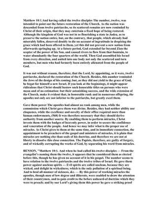 Matthew 10:1.And having called the twelve disciples The number, twelve, was
intended to point out the future restoration of the Church. As the nation was
descended from twelve patriarchs, so its scattered remains are now reminded by
Christ of their origin, that they may entertain a fixed hope of being restored.
Although the kingdom of God was not in so flourishing a state in Judea, as to
preserve the nation entire, but, on the contrary, that people, which already had
miserably fallen, deserved doubly to die on account of ingratitude in despising the
grace which had been offered to them, yet this did not prevent a new nation from
afterwards springing up. At a future period, God extended far beyond Zion the
scepter of the power of his Son, and caused rivers to flow from that fountain, to
water abundantly the four quarters of the world. Then God assembled his Israel
from every direction, and united into one body not only the scattered and torn
members, but men who had formerly been entirely alienated from the people of
God.
It was not without reason, therefore, that the Lord, by appointing, as it were, twelve
patriarchs, declared the restoration of the Church. Besides, this number reminded
the Jews of the design of his coming; but, as they did not yield to the grace of God,
he begat for himself a new Israel. If you look at the beginnings, it might appear
ridiculous that Christ should bestow such honorable titles on persons who were
mean and of no estimation: but their astonishing success, and the wide extension of
the Church, make it evident that, in honorable rank and in numerous offspring, the
apostles not only are not inferior to the patriarchs, but greatly excel them.
Gave them power The apostles had almost no rank among men, while the
commission which Christ gave them was divine. Besides, they had neither ability nor
eloquence, while the excellence and novelty of their office required more than
human endowments, (568) It was therefore necessary that they should derive
authority from another source. By enabling them to perform miracles, Christ
invests them with the badges of heavenly power, in order to secure the confidence
and veneration of the people. And hence we may infer what is the proper use of
miracles. As Christ gives to them at the same time, and in immediate connection, the
appointment to be preachers of the gospel and ministers of miracles, it is plain that
miracles are nothing else than seals of his doctrine, and therefore we are not at
liberty to dissolve this close connection. The Papists, therefore, are guilty of forgery,
and of wickedly corrupting the works of God, by separating his word from miracles.
BE SO , "Matthew 10:1. And when he had called his twelve disciples — From the
evangelist’s naming them the twelve, it appears that he considered them as elected
before this, though he has given no account of it in his gospel. The number seems to
have relation to the twelve patriarchs and the twelve tribes of Israel. He gave them
power against unclean spirits — Evil spirits are called unclean, because they are
wicked, and delight in wickedness; which is the only pollution of a spiritual being.
And to heal all manner of sickness, &c. — By this power of working miracles the
apostles, though men of low degree and illiterate, were enabled to draw the attention
of their countrymen, and to gain credit to the before unheard-of doctrine which they
were to preach; and by our Lord’s giving them this power he gave a striking proof
 