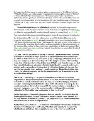 the beggar’s collecting bag as in an inscription on a monument at Kefr Hanar in Syria:
“While Christianity was still young the beggar priest was making his rounds in the land
of Syria on behalf of the national goddess.” Deissmann also quotes a pun in the
Didaskalia=Const. Apost. 3, 6 about some itinerant widows who said that they were not
so much chērai (spouseless) as pērai (pouchless). He cites also Shakespeare, Troilus and
Cressida III. iii. 145: “Time hath, my lord, a wallet at his back, wherein he puts alms for
oblivion.”
For the labourer is worthy of his food (axios gar ho ergatēs tēs trophēs autou).
The sermon is worth the dinner, in other words. Luke in the charge to the seventy (Luk_
10:7) has the same words with misthou (reward) instead of trophēs (food). In 1Ti_5:18
Paul quotes Luke’s form as scripture (hē graphē) or as a well-known saying if confined to
the first quotation. The word for workman here (ergatēs) is that used by Jesus in the
prayer for labourers (Mat_9:38). The well-known Didache or Teaching of the Twelve
(xiii) shows that in the second century there was still a felt need for care on the subject of
receiving pay for preaching. The travelling sophists added also to the embarrassment of
the situation. The wisdom of these restrictions was justified in Galilee at this time. Mark
(Mar_6:6-13) and Luke (Luk_9:1-6) vary slightly from Matthew in some of the details of
the instructions of Jesus.
CALVI , "10.For the laborer is worthy of his food. Christ anticipates an objection
that might be made: for it might appear to be a harsh condition to travel through
the whole of Judea without any provisions. (576) Accordingly, Christ tells them, that
they have no reason to dread that they will suffer hunger; because, wherever they
come, they will at least be worthy of their food (577) He calls them laborers, not that
they resembled ordinary ministers, who labor in the Lord’s vineyard, and who, by
planting and watering, bring it into a state of cultivation; but merely because they
were the heralds of a richer and more complete doctrine. They did not at that time
receive the office of preaching any farther than to render the Jews attentive to the
preaching of the Gospel.
ELLICOTT, "(10) Scrip.—The practical obsoleteness of the word in modern
English makes it necessary to remind readers of the ew Testament that the “scrip”
or wallet was a small basket carried on the back, or by a strap hanging from one
shoulder, containing the food of the traveller. So David carried in his scrip the five
smooth stones from the brook (1 Samuel 17:40). Such a basket was looked on as the
necessary equipment even of the poorest traveller, yet the apostles were to go
without it. St. Mark adds, what was implied in this, “no bread.”
either two coats.—Commonly, the poorer Eastern traveller carried with him the
flowing plaid-like outer garment (the modern abba), with one “coat” or tunic next
the skin, and one clean one as a change. That simplest of all the comforts of life they
were in this work of theirs to dispense with.
either shoes, nor yet staves.—The apparent contradiction between these words and
St. Mark’s “nothing except a staff only,” “be shod with sandals,” is explained by
what has been said above. They were to have none of the reserved comforts of
 